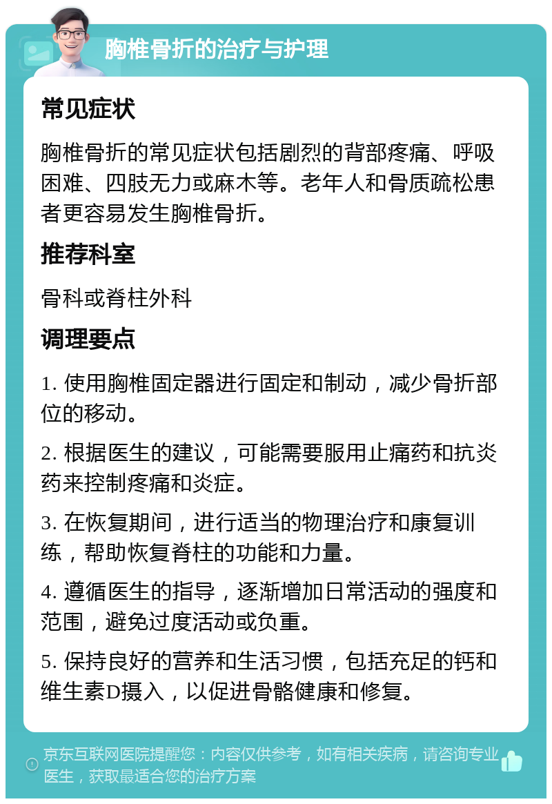 胸椎骨折的治疗与护理 常见症状 胸椎骨折的常见症状包括剧烈的背部疼痛、呼吸困难、四肢无力或麻木等。老年人和骨质疏松患者更容易发生胸椎骨折。 推荐科室 骨科或脊柱外科 调理要点 1. 使用胸椎固定器进行固定和制动，减少骨折部位的移动。 2. 根据医生的建议，可能需要服用止痛药和抗炎药来控制疼痛和炎症。 3. 在恢复期间，进行适当的物理治疗和康复训练，帮助恢复脊柱的功能和力量。 4. 遵循医生的指导，逐渐增加日常活动的强度和范围，避免过度活动或负重。 5. 保持良好的营养和生活习惯，包括充足的钙和维生素D摄入，以促进骨骼健康和修复。