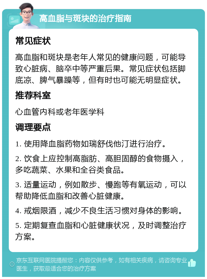 高血脂与斑块的治疗指南 常见症状 高血脂和斑块是老年人常见的健康问题，可能导致心脏病、脑卒中等严重后果。常见症状包括脚底凉、脾气暴躁等，但有时也可能无明显症状。 推荐科室 心血管内科或老年医学科 调理要点 1. 使用降血脂药物如瑞舒伐他汀进行治疗。 2. 饮食上应控制高脂肪、高胆固醇的食物摄入，多吃蔬菜、水果和全谷类食品。 3. 适量运动，例如散步、慢跑等有氧运动，可以帮助降低血脂和改善心脏健康。 4. 戒烟限酒，减少不良生活习惯对身体的影响。 5. 定期复查血脂和心脏健康状况，及时调整治疗方案。