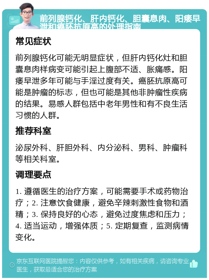 前列腺钙化、肝内钙化、胆囊息肉、阳痿早泄和癌胚抗原高的处理指南 常见症状 前列腺钙化可能无明显症状，但肝内钙化灶和胆囊息肉样病变可能引起上腹部不适、胀痛感。阳痿早泄多年可能与手淫过度有关。癌胚抗原高可能是肿瘤的标志，但也可能是其他非肿瘤性疾病的结果。易感人群包括中老年男性和有不良生活习惯的人群。 推荐科室 泌尿外科、肝胆外科、内分泌科、男科、肿瘤科等相关科室。 调理要点 1. 遵循医生的治疗方案，可能需要手术或药物治疗；2. 注意饮食健康，避免辛辣刺激性食物和酒精；3. 保持良好的心态，避免过度焦虑和压力；4. 适当运动，增强体质；5. 定期复查，监测病情变化。