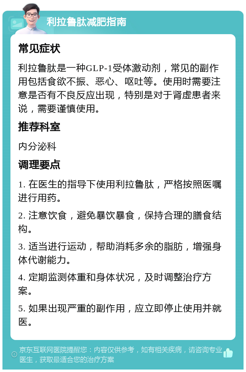 利拉鲁肽减肥指南 常见症状 利拉鲁肽是一种GLP-1受体激动剂，常见的副作用包括食欲不振、恶心、呕吐等。使用时需要注意是否有不良反应出现，特别是对于肾虚患者来说，需要谨慎使用。 推荐科室 内分泌科 调理要点 1. 在医生的指导下使用利拉鲁肽，严格按照医嘱进行用药。 2. 注意饮食，避免暴饮暴食，保持合理的膳食结构。 3. 适当进行运动，帮助消耗多余的脂肪，增强身体代谢能力。 4. 定期监测体重和身体状况，及时调整治疗方案。 5. 如果出现严重的副作用，应立即停止使用并就医。
