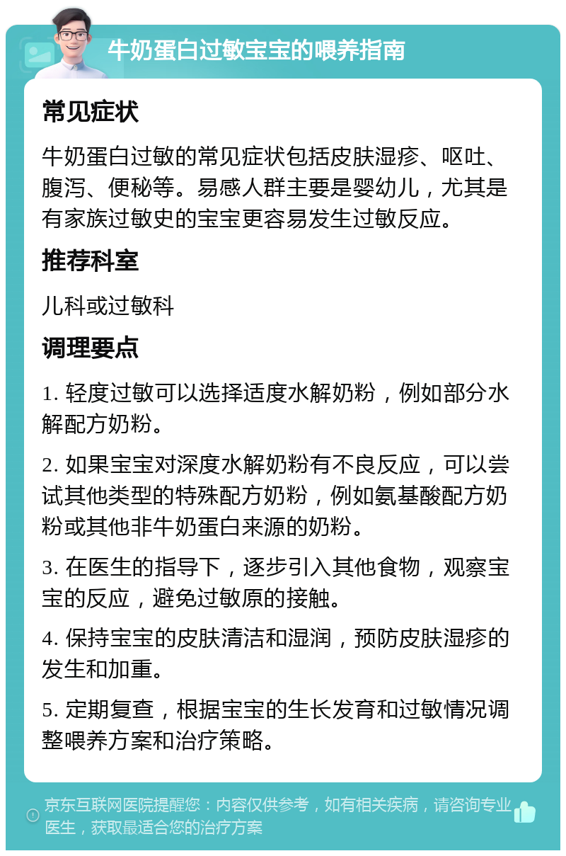 牛奶蛋白过敏宝宝的喂养指南 常见症状 牛奶蛋白过敏的常见症状包括皮肤湿疹、呕吐、腹泻、便秘等。易感人群主要是婴幼儿，尤其是有家族过敏史的宝宝更容易发生过敏反应。 推荐科室 儿科或过敏科 调理要点 1. 轻度过敏可以选择适度水解奶粉，例如部分水解配方奶粉。 2. 如果宝宝对深度水解奶粉有不良反应，可以尝试其他类型的特殊配方奶粉，例如氨基酸配方奶粉或其他非牛奶蛋白来源的奶粉。 3. 在医生的指导下，逐步引入其他食物，观察宝宝的反应，避免过敏原的接触。 4. 保持宝宝的皮肤清洁和湿润，预防皮肤湿疹的发生和加重。 5. 定期复查，根据宝宝的生长发育和过敏情况调整喂养方案和治疗策略。