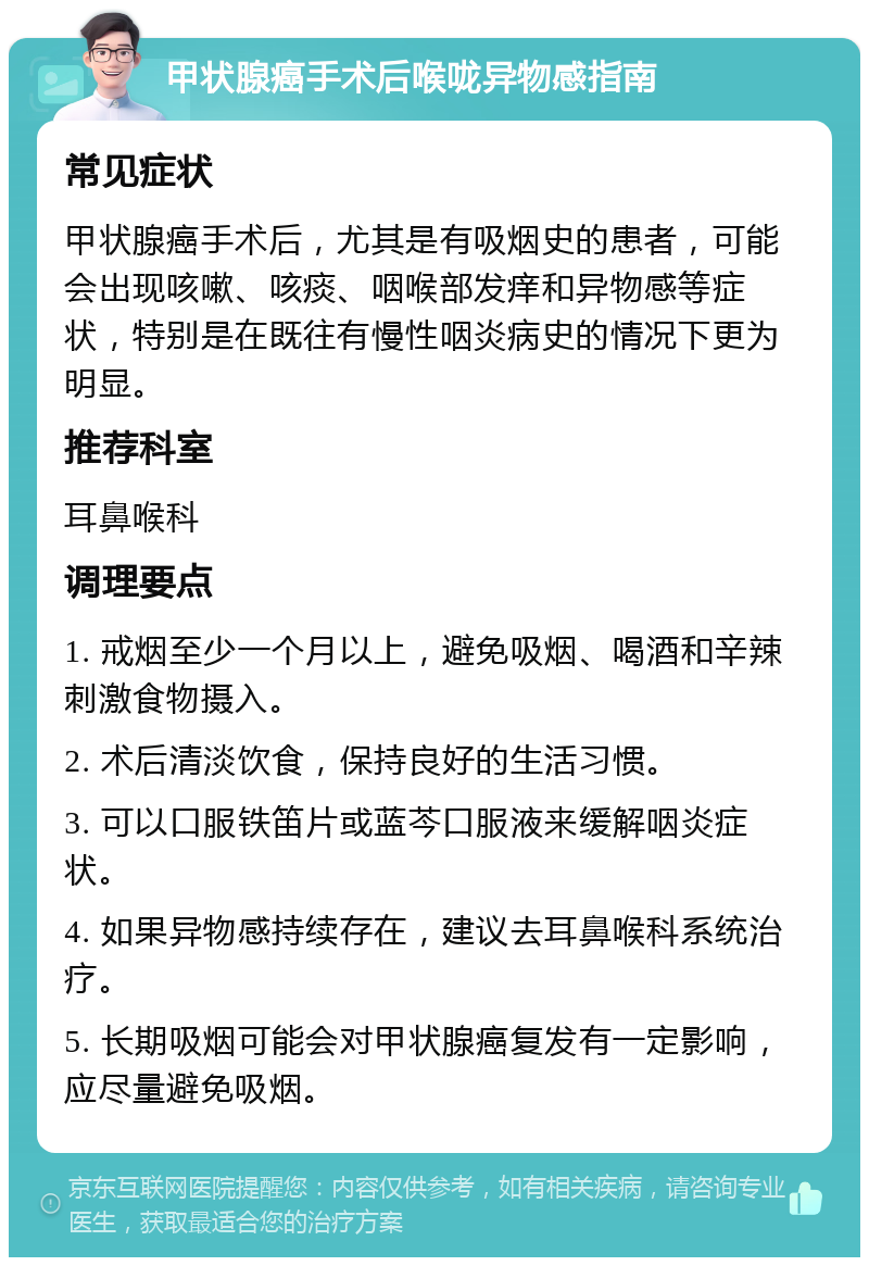 甲状腺癌手术后喉咙异物感指南 常见症状 甲状腺癌手术后，尤其是有吸烟史的患者，可能会出现咳嗽、咳痰、咽喉部发痒和异物感等症状，特别是在既往有慢性咽炎病史的情况下更为明显。 推荐科室 耳鼻喉科 调理要点 1. 戒烟至少一个月以上，避免吸烟、喝酒和辛辣刺激食物摄入。 2. 术后清淡饮食，保持良好的生活习惯。 3. 可以口服铁笛片或蓝芩口服液来缓解咽炎症状。 4. 如果异物感持续存在，建议去耳鼻喉科系统治疗。 5. 长期吸烟可能会对甲状腺癌复发有一定影响，应尽量避免吸烟。