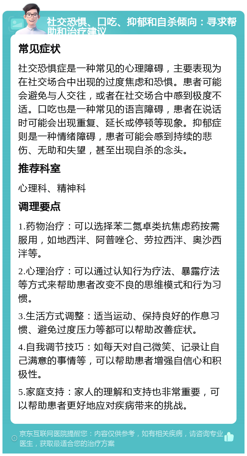 社交恐惧、口吃、抑郁和自杀倾向：寻求帮助和治疗建议 常见症状 社交恐惧症是一种常见的心理障碍，主要表现为在社交场合中出现的过度焦虑和恐惧。患者可能会避免与人交往，或者在社交场合中感到极度不适。口吃也是一种常见的语言障碍，患者在说话时可能会出现重复、延长或停顿等现象。抑郁症则是一种情绪障碍，患者可能会感到持续的悲伤、无助和失望，甚至出现自杀的念头。 推荐科室 心理科、精神科 调理要点 1.药物治疗：可以选择苯二氮卓类抗焦虑药按需服用，如地西泮、阿普唑仑、劳拉西泮、奥沙西泮等。 2.心理治疗：可以通过认知行为疗法、暴露疗法等方式来帮助患者改变不良的思维模式和行为习惯。 3.生活方式调整：适当运动、保持良好的作息习惯、避免过度压力等都可以帮助改善症状。 4.自我调节技巧：如每天对自己微笑、记录让自己满意的事情等，可以帮助患者增强自信心和积极性。 5.家庭支持：家人的理解和支持也非常重要，可以帮助患者更好地应对疾病带来的挑战。