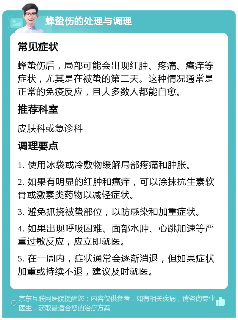 蜂蛰伤的处理与调理 常见症状 蜂蛰伤后，局部可能会出现红肿、疼痛、瘙痒等症状，尤其是在被蛰的第二天。这种情况通常是正常的免疫反应，且大多数人都能自愈。 推荐科室 皮肤科或急诊科 调理要点 1. 使用冰袋或冷敷物缓解局部疼痛和肿胀。 2. 如果有明显的红肿和瘙痒，可以涂抹抗生素软膏或激素类药物以减轻症状。 3. 避免抓挠被蛰部位，以防感染和加重症状。 4. 如果出现呼吸困难、面部水肿、心跳加速等严重过敏反应，应立即就医。 5. 在一周内，症状通常会逐渐消退，但如果症状加重或持续不退，建议及时就医。