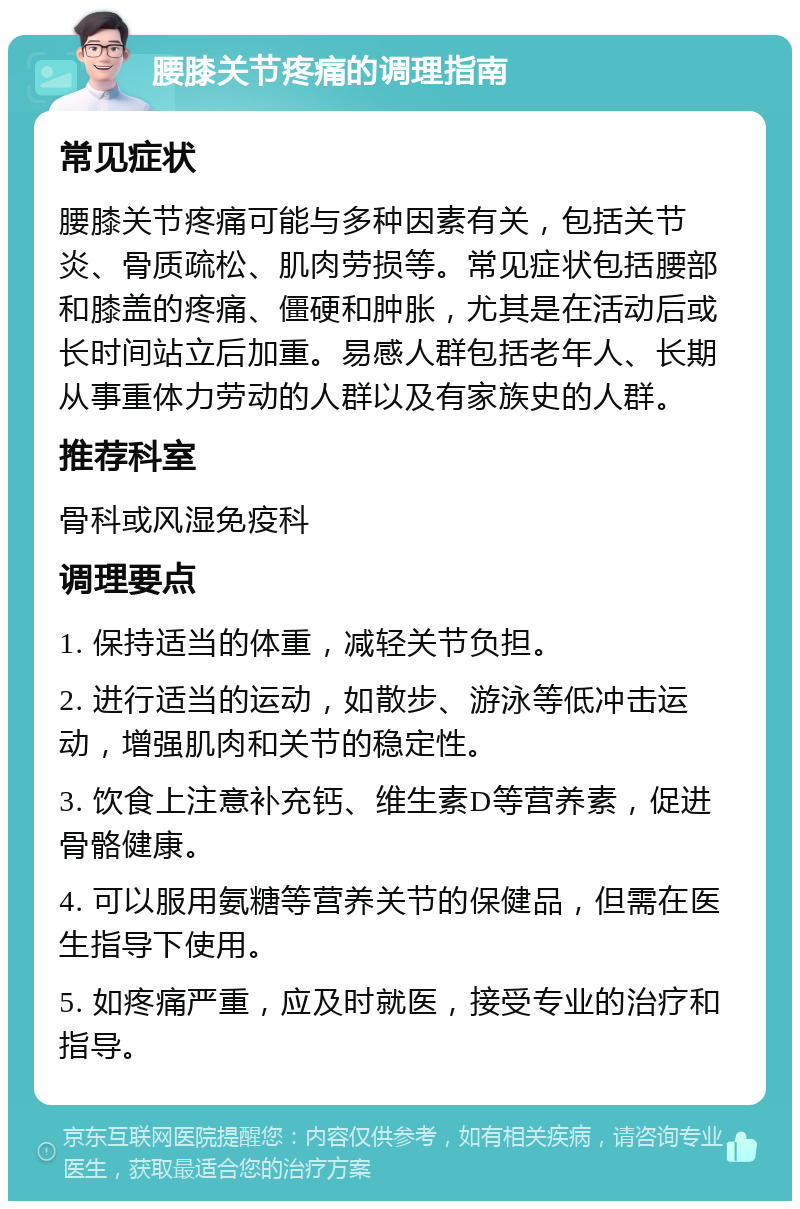 腰膝关节疼痛的调理指南 常见症状 腰膝关节疼痛可能与多种因素有关，包括关节炎、骨质疏松、肌肉劳损等。常见症状包括腰部和膝盖的疼痛、僵硬和肿胀，尤其是在活动后或长时间站立后加重。易感人群包括老年人、长期从事重体力劳动的人群以及有家族史的人群。 推荐科室 骨科或风湿免疫科 调理要点 1. 保持适当的体重，减轻关节负担。 2. 进行适当的运动，如散步、游泳等低冲击运动，增强肌肉和关节的稳定性。 3. 饮食上注意补充钙、维生素D等营养素，促进骨骼健康。 4. 可以服用氨糖等营养关节的保健品，但需在医生指导下使用。 5. 如疼痛严重，应及时就医，接受专业的治疗和指导。