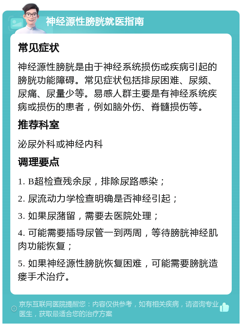 神经源性膀胱就医指南 常见症状 神经源性膀胱是由于神经系统损伤或疾病引起的膀胱功能障碍。常见症状包括排尿困难、尿频、尿痛、尿量少等。易感人群主要是有神经系统疾病或损伤的患者，例如脑外伤、脊髓损伤等。 推荐科室 泌尿外科或神经内科 调理要点 1. B超检查残余尿，排除尿路感染； 2. 尿流动力学检查明确是否神经引起； 3. 如果尿潴留，需要去医院处理； 4. 可能需要插导尿管一到两周，等待膀胱神经肌肉功能恢复； 5. 如果神经源性膀胱恢复困难，可能需要膀胱造瘘手术治疗。