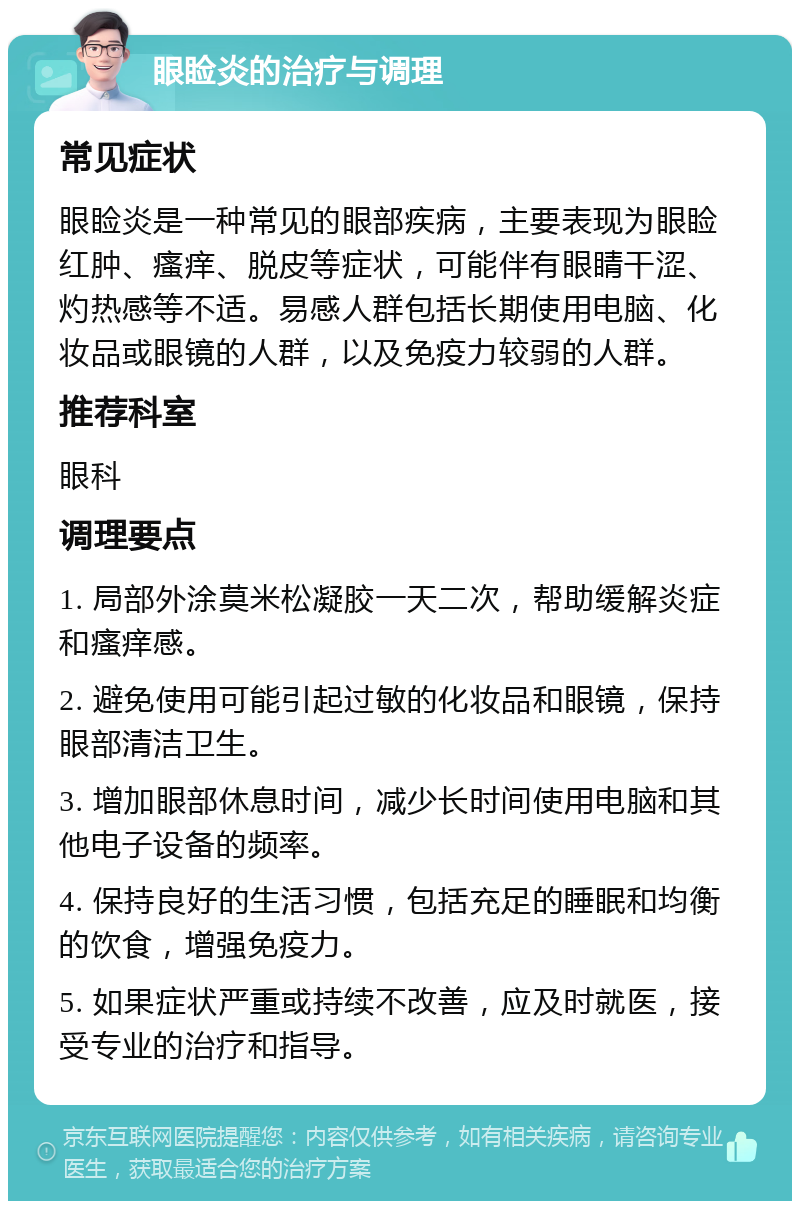 眼睑炎的治疗与调理 常见症状 眼睑炎是一种常见的眼部疾病，主要表现为眼睑红肿、瘙痒、脱皮等症状，可能伴有眼睛干涩、灼热感等不适。易感人群包括长期使用电脑、化妆品或眼镜的人群，以及免疫力较弱的人群。 推荐科室 眼科 调理要点 1. 局部外涂莫米松凝胶一天二次，帮助缓解炎症和瘙痒感。 2. 避免使用可能引起过敏的化妆品和眼镜，保持眼部清洁卫生。 3. 增加眼部休息时间，减少长时间使用电脑和其他电子设备的频率。 4. 保持良好的生活习惯，包括充足的睡眠和均衡的饮食，增强免疫力。 5. 如果症状严重或持续不改善，应及时就医，接受专业的治疗和指导。