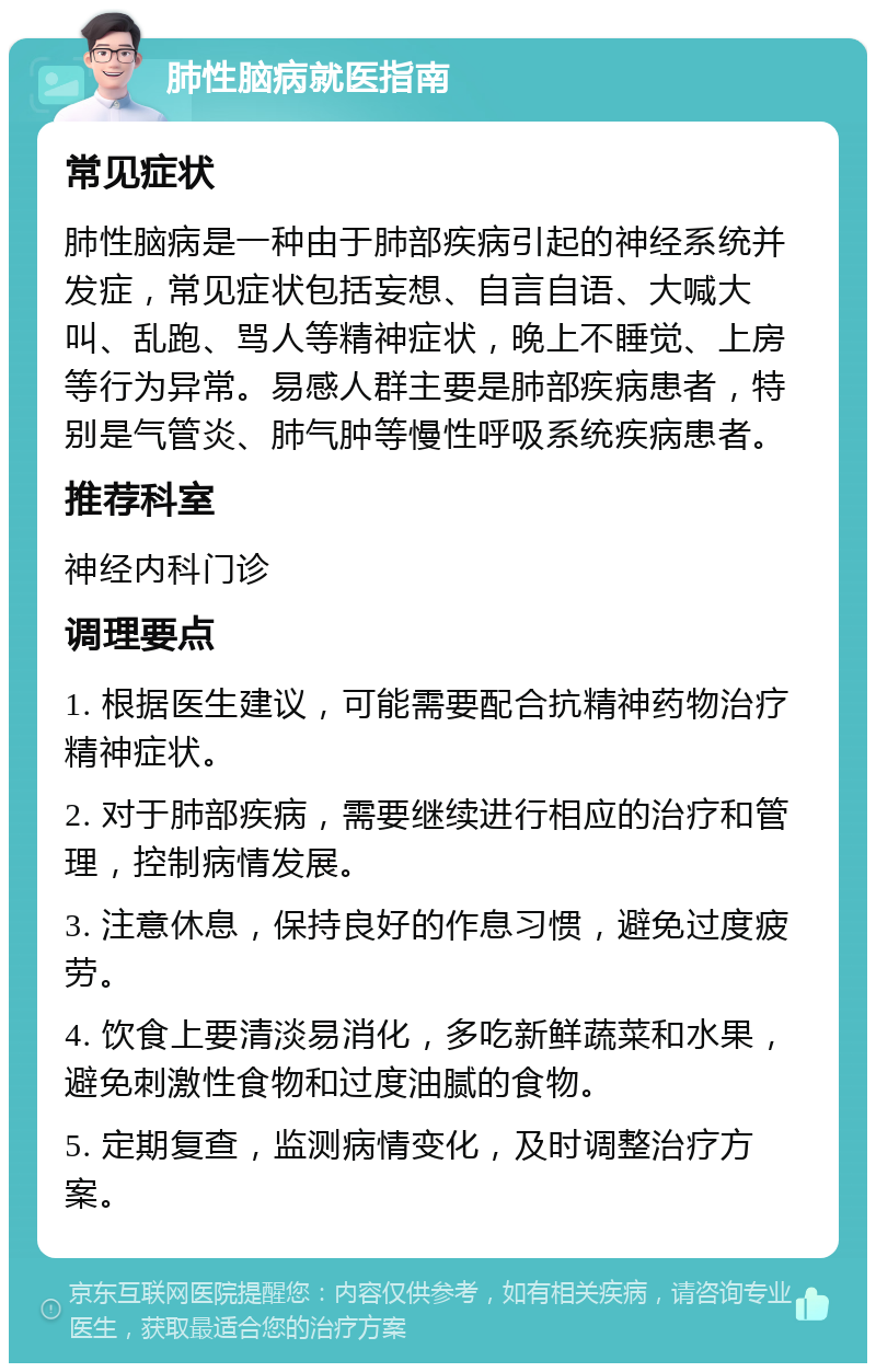 肺性脑病就医指南 常见症状 肺性脑病是一种由于肺部疾病引起的神经系统并发症，常见症状包括妄想、自言自语、大喊大叫、乱跑、骂人等精神症状，晚上不睡觉、上房等行为异常。易感人群主要是肺部疾病患者，特别是气管炎、肺气肿等慢性呼吸系统疾病患者。 推荐科室 神经内科门诊 调理要点 1. 根据医生建议，可能需要配合抗精神药物治疗精神症状。 2. 对于肺部疾病，需要继续进行相应的治疗和管理，控制病情发展。 3. 注意休息，保持良好的作息习惯，避免过度疲劳。 4. 饮食上要清淡易消化，多吃新鲜蔬菜和水果，避免刺激性食物和过度油腻的食物。 5. 定期复查，监测病情变化，及时调整治疗方案。