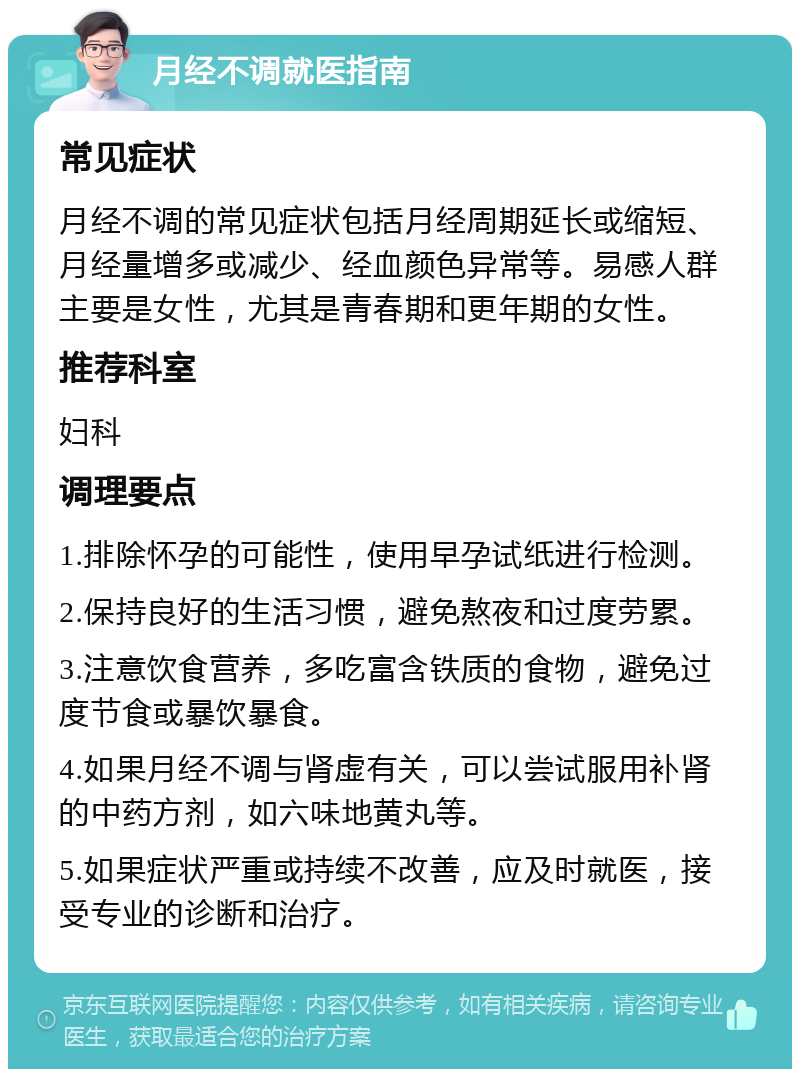 月经不调就医指南 常见症状 月经不调的常见症状包括月经周期延长或缩短、月经量增多或减少、经血颜色异常等。易感人群主要是女性，尤其是青春期和更年期的女性。 推荐科室 妇科 调理要点 1.排除怀孕的可能性，使用早孕试纸进行检测。 2.保持良好的生活习惯，避免熬夜和过度劳累。 3.注意饮食营养，多吃富含铁质的食物，避免过度节食或暴饮暴食。 4.如果月经不调与肾虚有关，可以尝试服用补肾的中药方剂，如六味地黄丸等。 5.如果症状严重或持续不改善，应及时就医，接受专业的诊断和治疗。