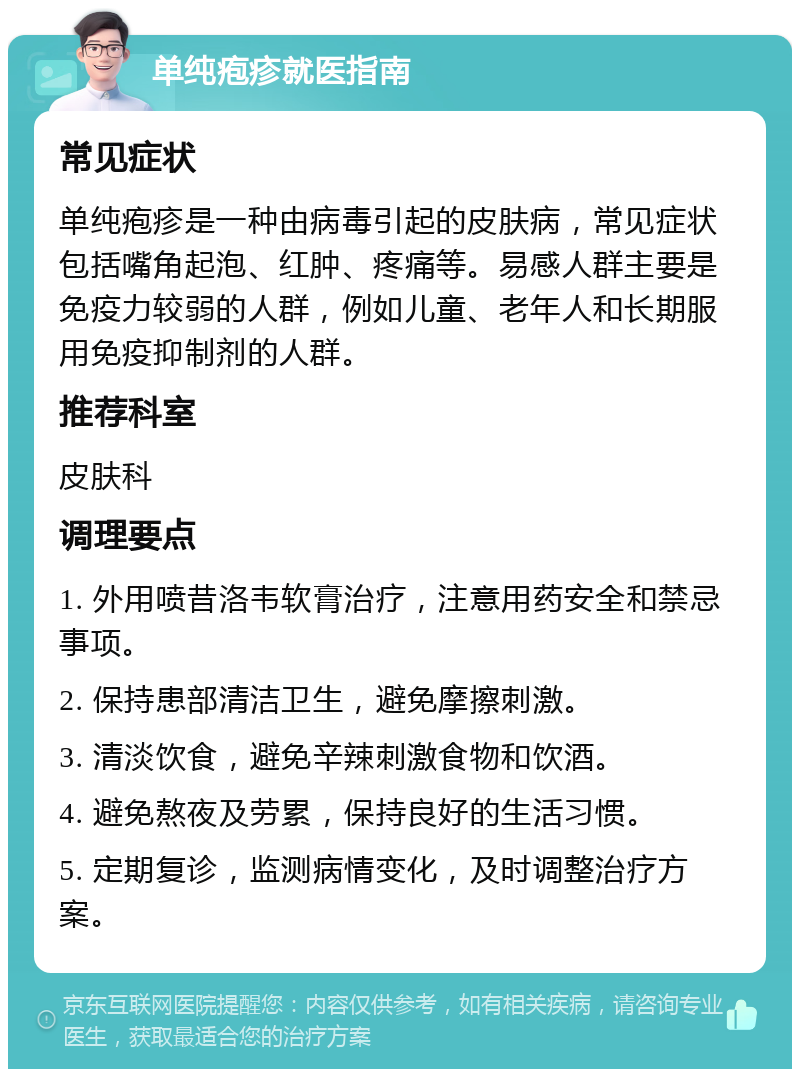 单纯疱疹就医指南 常见症状 单纯疱疹是一种由病毒引起的皮肤病，常见症状包括嘴角起泡、红肿、疼痛等。易感人群主要是免疫力较弱的人群，例如儿童、老年人和长期服用免疫抑制剂的人群。 推荐科室 皮肤科 调理要点 1. 外用喷昔洛韦软膏治疗，注意用药安全和禁忌事项。 2. 保持患部清洁卫生，避免摩擦刺激。 3. 清淡饮食，避免辛辣刺激食物和饮酒。 4. 避免熬夜及劳累，保持良好的生活习惯。 5. 定期复诊，监测病情变化，及时调整治疗方案。