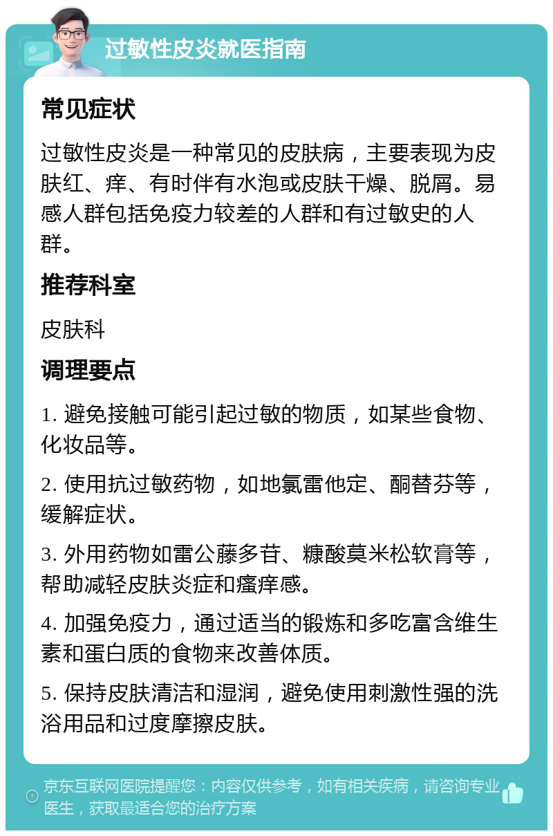 过敏性皮炎就医指南 常见症状 过敏性皮炎是一种常见的皮肤病，主要表现为皮肤红、痒、有时伴有水泡或皮肤干燥、脱屑。易感人群包括免疫力较差的人群和有过敏史的人群。 推荐科室 皮肤科 调理要点 1. 避免接触可能引起过敏的物质，如某些食物、化妆品等。 2. 使用抗过敏药物，如地氯雷他定、酮替芬等，缓解症状。 3. 外用药物如雷公藤多苷、糠酸莫米松软膏等，帮助减轻皮肤炎症和瘙痒感。 4. 加强免疫力，通过适当的锻炼和多吃富含维生素和蛋白质的食物来改善体质。 5. 保持皮肤清洁和湿润，避免使用刺激性强的洗浴用品和过度摩擦皮肤。