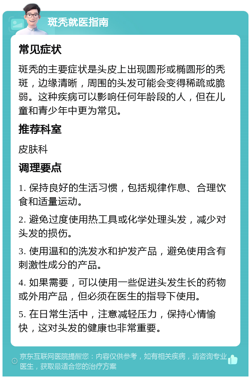 斑秃就医指南 常见症状 斑秃的主要症状是头皮上出现圆形或椭圆形的秃斑，边缘清晰，周围的头发可能会变得稀疏或脆弱。这种疾病可以影响任何年龄段的人，但在儿童和青少年中更为常见。 推荐科室 皮肤科 调理要点 1. 保持良好的生活习惯，包括规律作息、合理饮食和适量运动。 2. 避免过度使用热工具或化学处理头发，减少对头发的损伤。 3. 使用温和的洗发水和护发产品，避免使用含有刺激性成分的产品。 4. 如果需要，可以使用一些促进头发生长的药物或外用产品，但必须在医生的指导下使用。 5. 在日常生活中，注意减轻压力，保持心情愉快，这对头发的健康也非常重要。