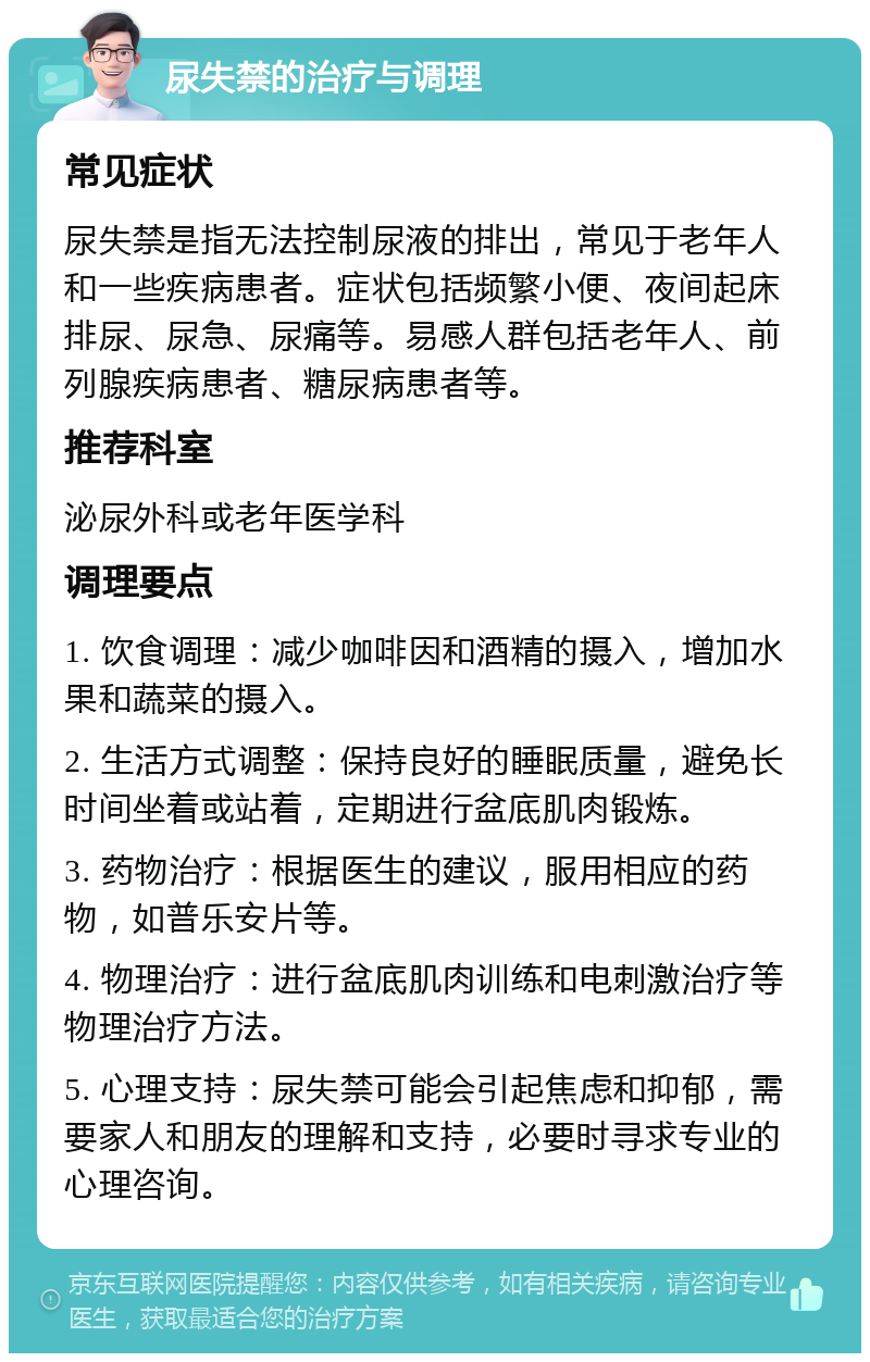 尿失禁的治疗与调理 常见症状 尿失禁是指无法控制尿液的排出，常见于老年人和一些疾病患者。症状包括频繁小便、夜间起床排尿、尿急、尿痛等。易感人群包括老年人、前列腺疾病患者、糖尿病患者等。 推荐科室 泌尿外科或老年医学科 调理要点 1. 饮食调理：减少咖啡因和酒精的摄入，增加水果和蔬菜的摄入。 2. 生活方式调整：保持良好的睡眠质量，避免长时间坐着或站着，定期进行盆底肌肉锻炼。 3. 药物治疗：根据医生的建议，服用相应的药物，如普乐安片等。 4. 物理治疗：进行盆底肌肉训练和电刺激治疗等物理治疗方法。 5. 心理支持：尿失禁可能会引起焦虑和抑郁，需要家人和朋友的理解和支持，必要时寻求专业的心理咨询。