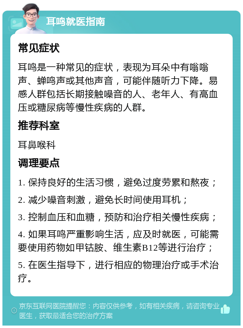 耳鸣就医指南 常见症状 耳鸣是一种常见的症状，表现为耳朵中有嗡嗡声、蝉鸣声或其他声音，可能伴随听力下降。易感人群包括长期接触噪音的人、老年人、有高血压或糖尿病等慢性疾病的人群。 推荐科室 耳鼻喉科 调理要点 1. 保持良好的生活习惯，避免过度劳累和熬夜； 2. 减少噪音刺激，避免长时间使用耳机； 3. 控制血压和血糖，预防和治疗相关慢性疾病； 4. 如果耳鸣严重影响生活，应及时就医，可能需要使用药物如甲钴胺、维生素B12等进行治疗； 5. 在医生指导下，进行相应的物理治疗或手术治疗。