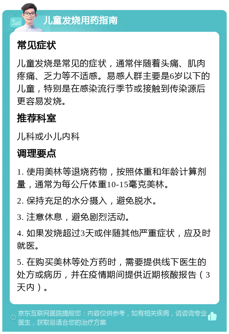 儿童发烧用药指南 常见症状 儿童发烧是常见的症状，通常伴随着头痛、肌肉疼痛、乏力等不适感。易感人群主要是6岁以下的儿童，特别是在感染流行季节或接触到传染源后更容易发烧。 推荐科室 儿科或小儿内科 调理要点 1. 使用美林等退烧药物，按照体重和年龄计算剂量，通常为每公斤体重10-15毫克美林。 2. 保持充足的水分摄入，避免脱水。 3. 注意休息，避免剧烈活动。 4. 如果发烧超过3天或伴随其他严重症状，应及时就医。 5. 在购买美林等处方药时，需要提供线下医生的处方或病历，并在疫情期间提供近期核酸报告（3天内）。