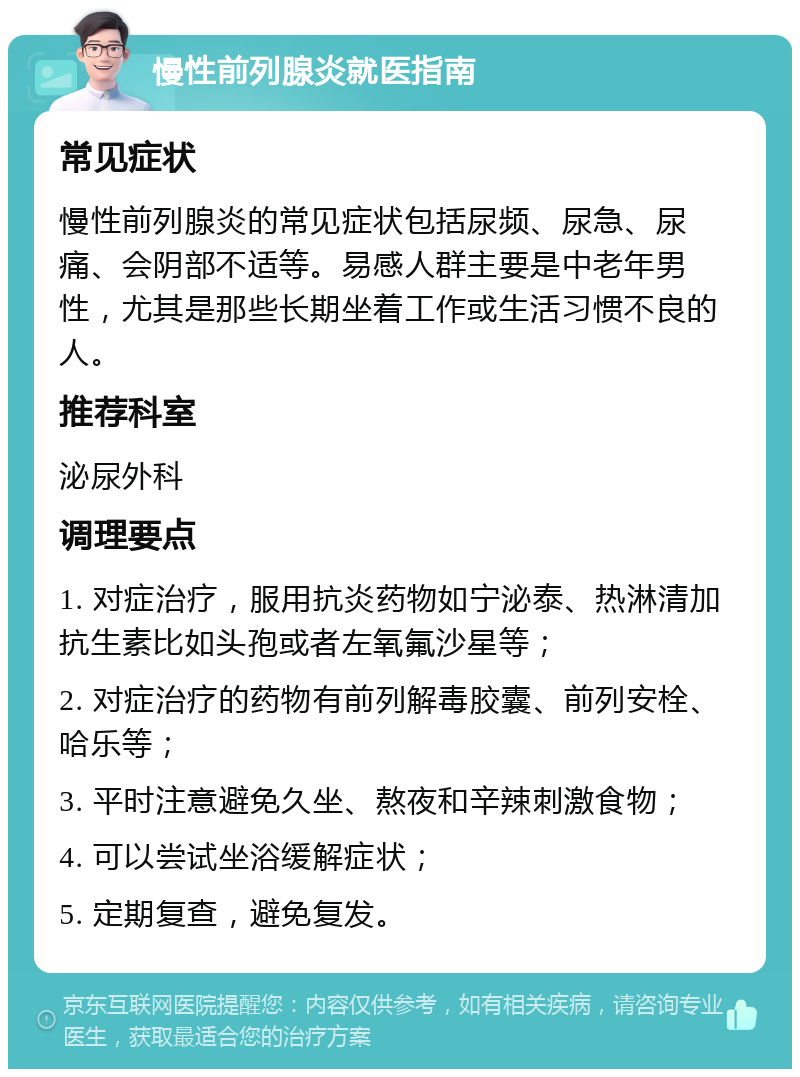 慢性前列腺炎就医指南 常见症状 慢性前列腺炎的常见症状包括尿频、尿急、尿痛、会阴部不适等。易感人群主要是中老年男性，尤其是那些长期坐着工作或生活习惯不良的人。 推荐科室 泌尿外科 调理要点 1. 对症治疗，服用抗炎药物如宁泌泰、热淋清加抗生素比如头孢或者左氧氟沙星等； 2. 对症治疗的药物有前列解毒胶囊、前列安栓、哈乐等； 3. 平时注意避免久坐、熬夜和辛辣刺激食物； 4. 可以尝试坐浴缓解症状； 5. 定期复查，避免复发。