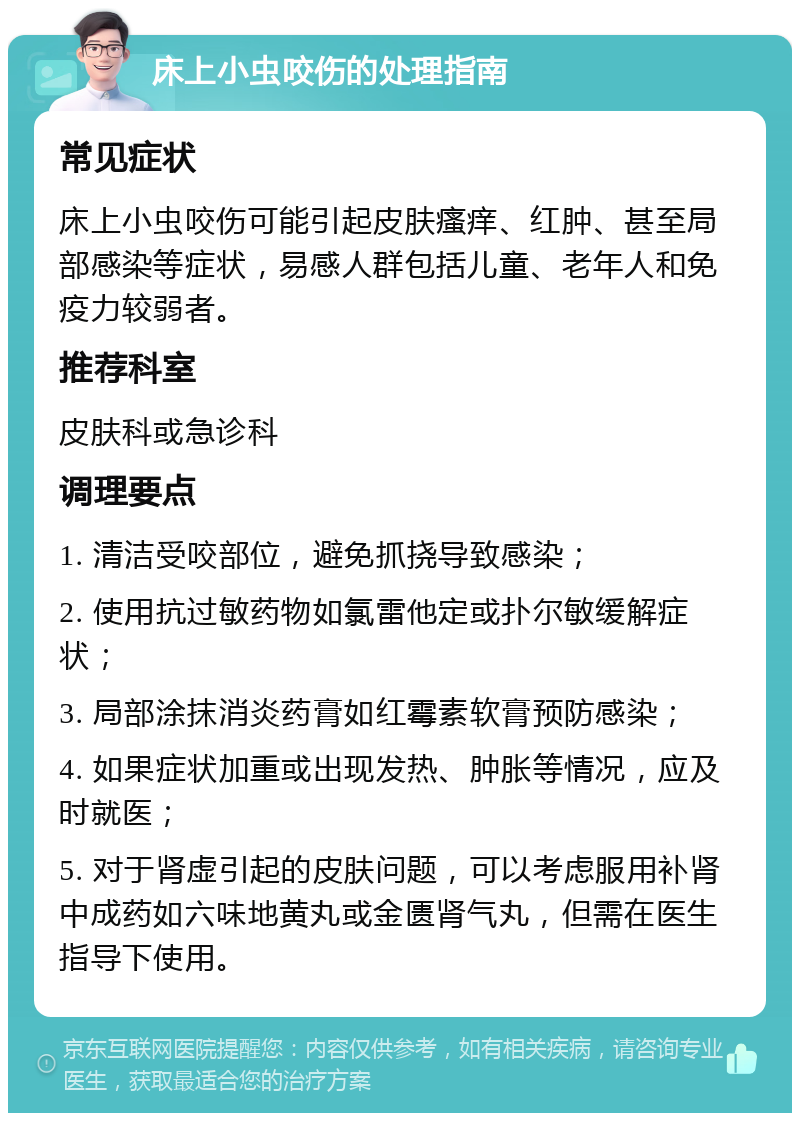 床上小虫咬伤的处理指南 常见症状 床上小虫咬伤可能引起皮肤瘙痒、红肿、甚至局部感染等症状，易感人群包括儿童、老年人和免疫力较弱者。 推荐科室 皮肤科或急诊科 调理要点 1. 清洁受咬部位，避免抓挠导致感染； 2. 使用抗过敏药物如氯雷他定或扑尔敏缓解症状； 3. 局部涂抹消炎药膏如红霉素软膏预防感染； 4. 如果症状加重或出现发热、肿胀等情况，应及时就医； 5. 对于肾虚引起的皮肤问题，可以考虑服用补肾中成药如六味地黄丸或金匮肾气丸，但需在医生指导下使用。