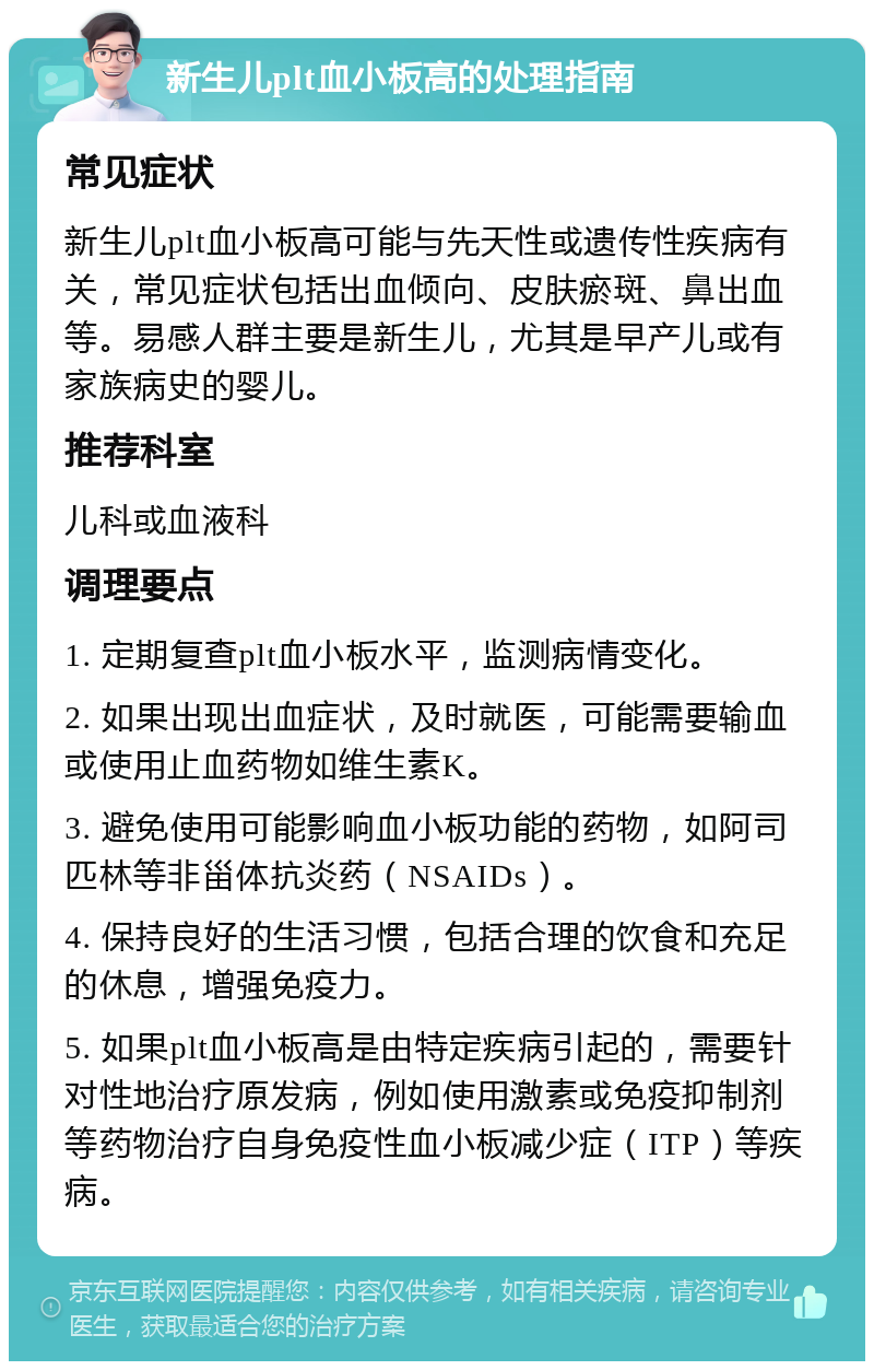 新生儿plt血小板高的处理指南 常见症状 新生儿plt血小板高可能与先天性或遗传性疾病有关，常见症状包括出血倾向、皮肤瘀斑、鼻出血等。易感人群主要是新生儿，尤其是早产儿或有家族病史的婴儿。 推荐科室 儿科或血液科 调理要点 1. 定期复查plt血小板水平，监测病情变化。 2. 如果出现出血症状，及时就医，可能需要输血或使用止血药物如维生素K。 3. 避免使用可能影响血小板功能的药物，如阿司匹林等非甾体抗炎药（NSAIDs）。 4. 保持良好的生活习惯，包括合理的饮食和充足的休息，增强免疫力。 5. 如果plt血小板高是由特定疾病引起的，需要针对性地治疗原发病，例如使用激素或免疫抑制剂等药物治疗自身免疫性血小板减少症（ITP）等疾病。