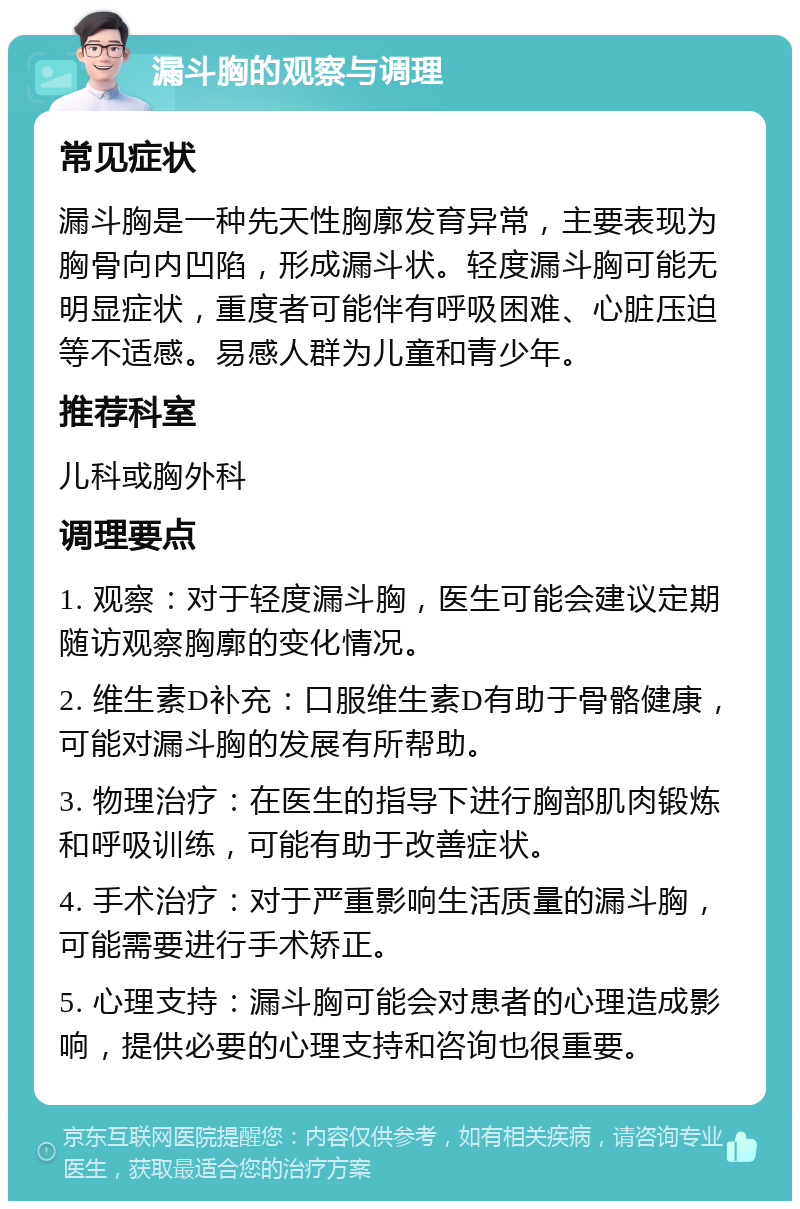 漏斗胸的观察与调理 常见症状 漏斗胸是一种先天性胸廓发育异常，主要表现为胸骨向内凹陷，形成漏斗状。轻度漏斗胸可能无明显症状，重度者可能伴有呼吸困难、心脏压迫等不适感。易感人群为儿童和青少年。 推荐科室 儿科或胸外科 调理要点 1. 观察：对于轻度漏斗胸，医生可能会建议定期随访观察胸廓的变化情况。 2. 维生素D补充：口服维生素D有助于骨骼健康，可能对漏斗胸的发展有所帮助。 3. 物理治疗：在医生的指导下进行胸部肌肉锻炼和呼吸训练，可能有助于改善症状。 4. 手术治疗：对于严重影响生活质量的漏斗胸，可能需要进行手术矫正。 5. 心理支持：漏斗胸可能会对患者的心理造成影响，提供必要的心理支持和咨询也很重要。