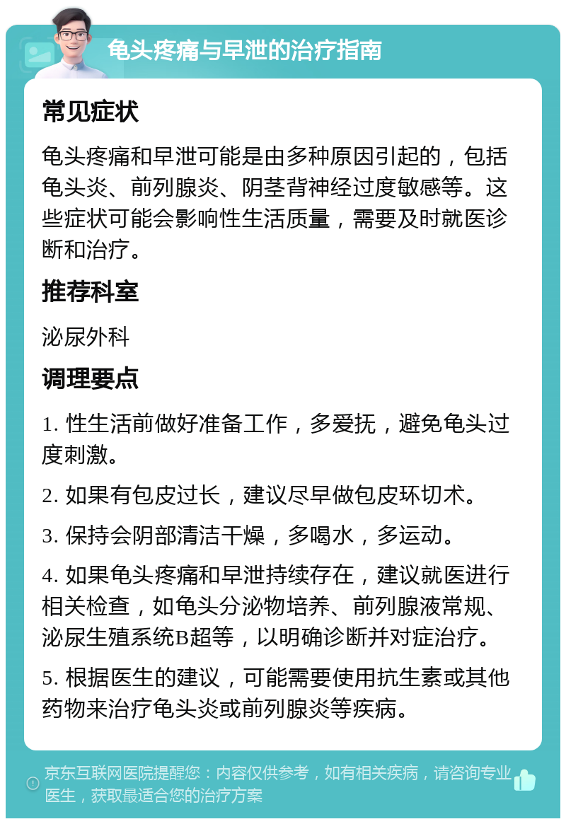 龟头疼痛与早泄的治疗指南 常见症状 龟头疼痛和早泄可能是由多种原因引起的，包括龟头炎、前列腺炎、阴茎背神经过度敏感等。这些症状可能会影响性生活质量，需要及时就医诊断和治疗。 推荐科室 泌尿外科 调理要点 1. 性生活前做好准备工作，多爱抚，避免龟头过度刺激。 2. 如果有包皮过长，建议尽早做包皮环切术。 3. 保持会阴部清洁干燥，多喝水，多运动。 4. 如果龟头疼痛和早泄持续存在，建议就医进行相关检查，如龟头分泌物培养、前列腺液常规、泌尿生殖系统B超等，以明确诊断并对症治疗。 5. 根据医生的建议，可能需要使用抗生素或其他药物来治疗龟头炎或前列腺炎等疾病。