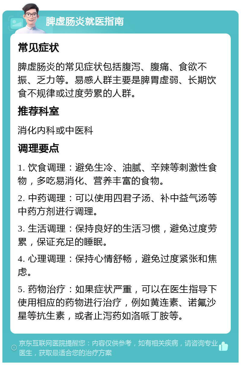 脾虚肠炎就医指南 常见症状 脾虚肠炎的常见症状包括腹泻、腹痛、食欲不振、乏力等。易感人群主要是脾胃虚弱、长期饮食不规律或过度劳累的人群。 推荐科室 消化内科或中医科 调理要点 1. 饮食调理：避免生冷、油腻、辛辣等刺激性食物，多吃易消化、营养丰富的食物。 2. 中药调理：可以使用四君子汤、补中益气汤等中药方剂进行调理。 3. 生活调理：保持良好的生活习惯，避免过度劳累，保证充足的睡眠。 4. 心理调理：保持心情舒畅，避免过度紧张和焦虑。 5. 药物治疗：如果症状严重，可以在医生指导下使用相应的药物进行治疗，例如黄连素、诺氟沙星等抗生素，或者止泻药如洛哌丁胺等。