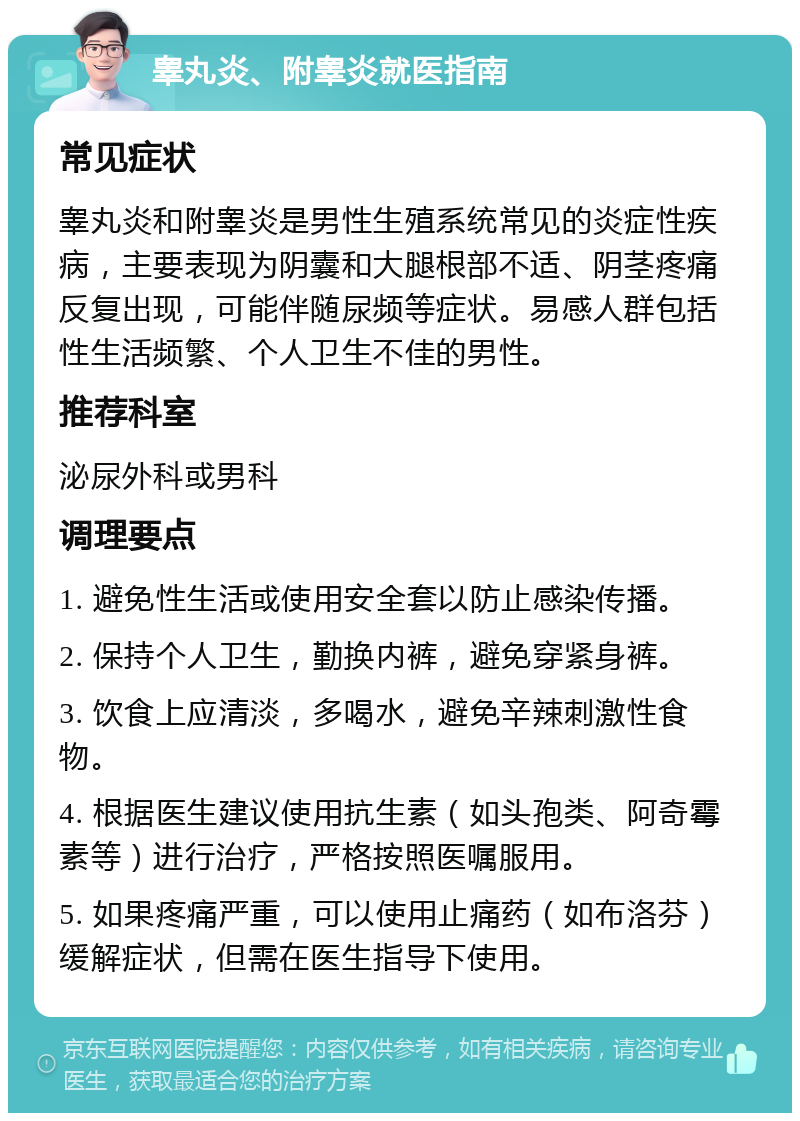 睾丸炎、附睾炎就医指南 常见症状 睾丸炎和附睾炎是男性生殖系统常见的炎症性疾病，主要表现为阴囊和大腿根部不适、阴茎疼痛反复出现，可能伴随尿频等症状。易感人群包括性生活频繁、个人卫生不佳的男性。 推荐科室 泌尿外科或男科 调理要点 1. 避免性生活或使用安全套以防止感染传播。 2. 保持个人卫生，勤换内裤，避免穿紧身裤。 3. 饮食上应清淡，多喝水，避免辛辣刺激性食物。 4. 根据医生建议使用抗生素（如头孢类、阿奇霉素等）进行治疗，严格按照医嘱服用。 5. 如果疼痛严重，可以使用止痛药（如布洛芬）缓解症状，但需在医生指导下使用。