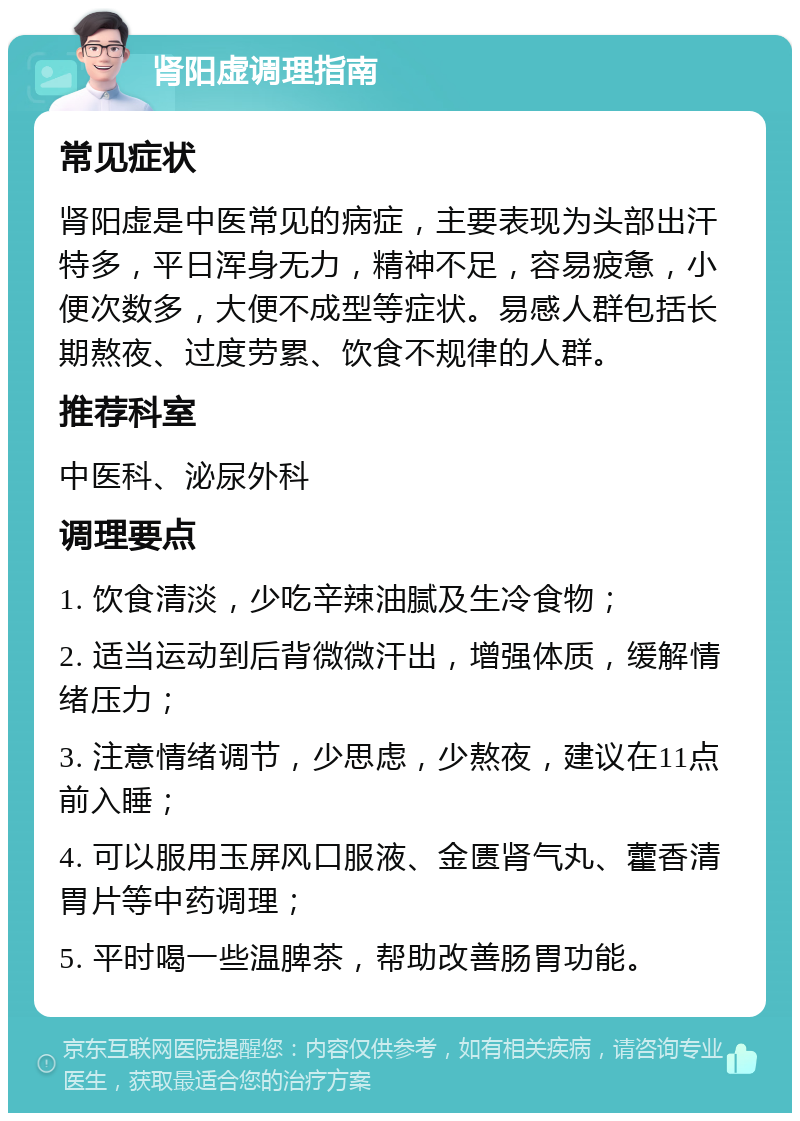 肾阳虚调理指南 常见症状 肾阳虚是中医常见的病症，主要表现为头部出汗特多，平日浑身无力，精神不足，容易疲惫，小便次数多，大便不成型等症状。易感人群包括长期熬夜、过度劳累、饮食不规律的人群。 推荐科室 中医科、泌尿外科 调理要点 1. 饮食清淡，少吃辛辣油腻及生冷食物； 2. 适当运动到后背微微汗出，增强体质，缓解情绪压力； 3. 注意情绪调节，少思虑，少熬夜，建议在11点前入睡； 4. 可以服用玉屏风口服液、金匮肾气丸、藿香清胃片等中药调理； 5. 平时喝一些温脾茶，帮助改善肠胃功能。