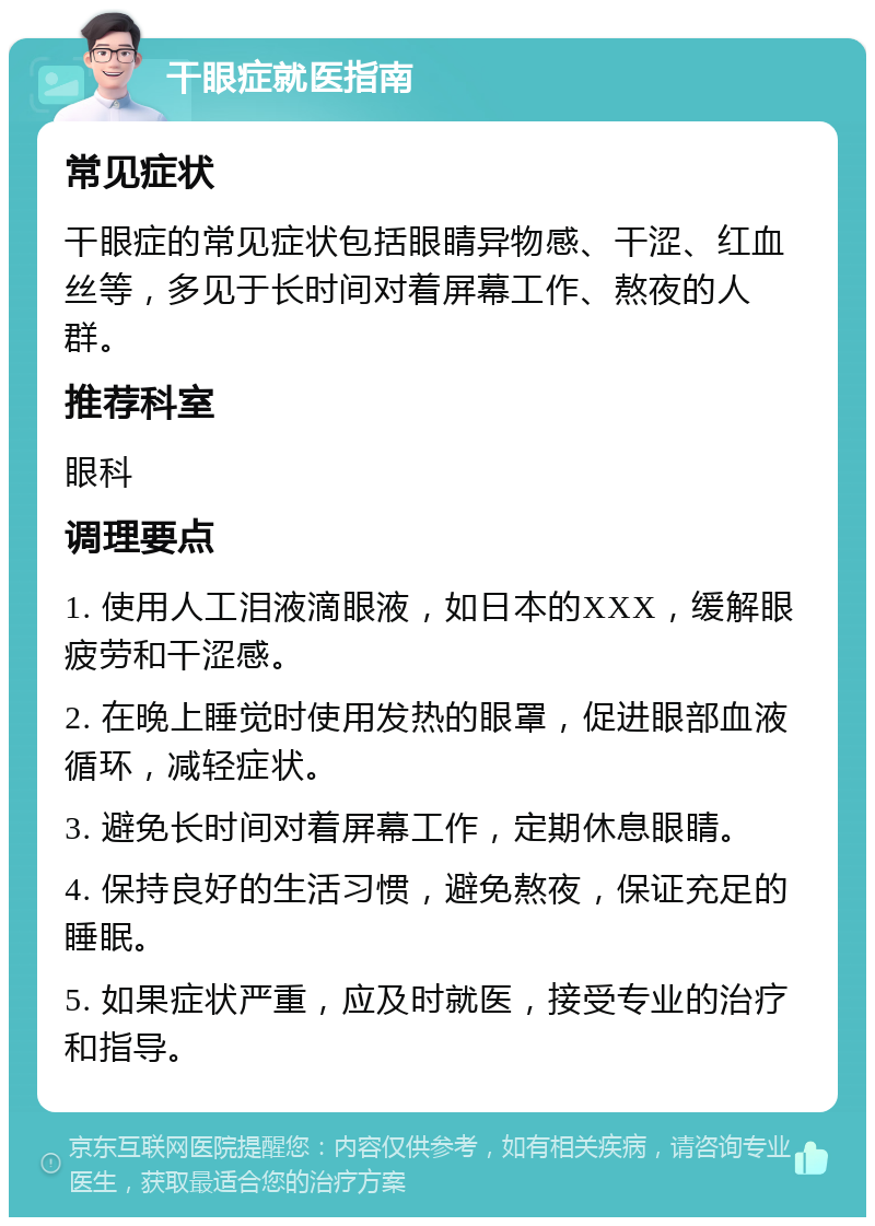 干眼症就医指南 常见症状 干眼症的常见症状包括眼睛异物感、干涩、红血丝等，多见于长时间对着屏幕工作、熬夜的人群。 推荐科室 眼科 调理要点 1. 使用人工泪液滴眼液，如日本的XXX，缓解眼疲劳和干涩感。 2. 在晚上睡觉时使用发热的眼罩，促进眼部血液循环，减轻症状。 3. 避免长时间对着屏幕工作，定期休息眼睛。 4. 保持良好的生活习惯，避免熬夜，保证充足的睡眠。 5. 如果症状严重，应及时就医，接受专业的治疗和指导。