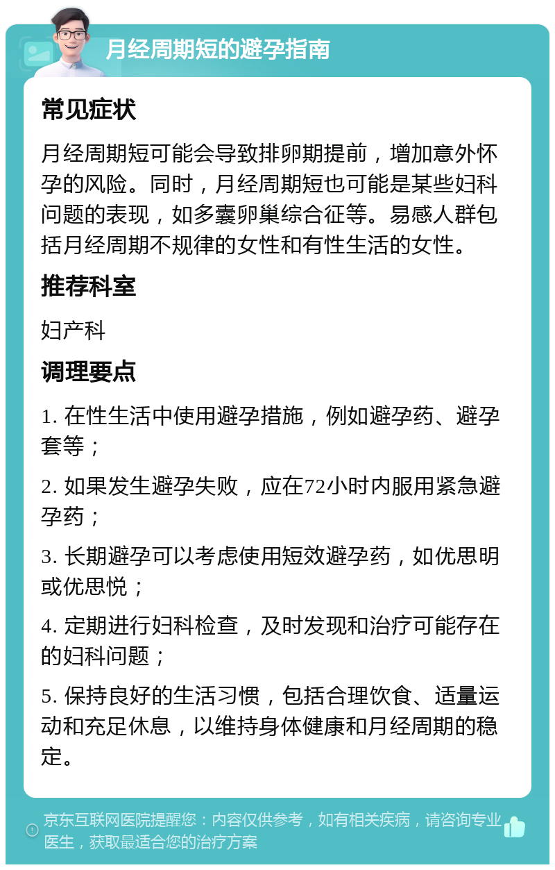 月经周期短的避孕指南 常见症状 月经周期短可能会导致排卵期提前，增加意外怀孕的风险。同时，月经周期短也可能是某些妇科问题的表现，如多囊卵巢综合征等。易感人群包括月经周期不规律的女性和有性生活的女性。 推荐科室 妇产科 调理要点 1. 在性生活中使用避孕措施，例如避孕药、避孕套等； 2. 如果发生避孕失败，应在72小时内服用紧急避孕药； 3. 长期避孕可以考虑使用短效避孕药，如优思明或优思悦； 4. 定期进行妇科检查，及时发现和治疗可能存在的妇科问题； 5. 保持良好的生活习惯，包括合理饮食、适量运动和充足休息，以维持身体健康和月经周期的稳定。