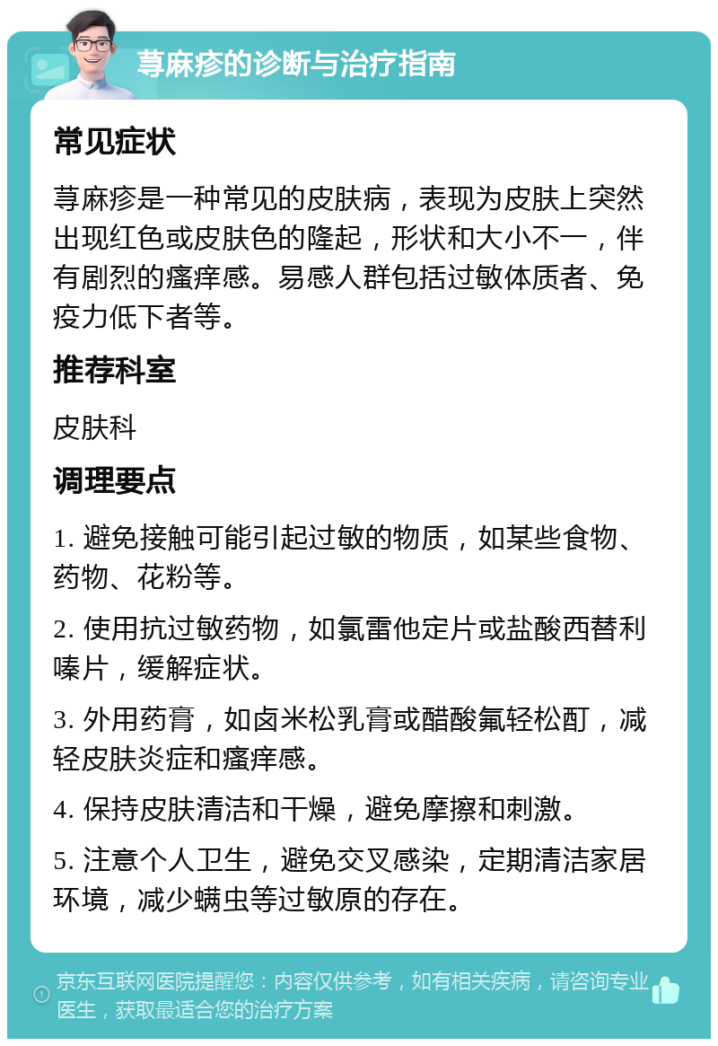 荨麻疹的诊断与治疗指南 常见症状 荨麻疹是一种常见的皮肤病，表现为皮肤上突然出现红色或皮肤色的隆起，形状和大小不一，伴有剧烈的瘙痒感。易感人群包括过敏体质者、免疫力低下者等。 推荐科室 皮肤科 调理要点 1. 避免接触可能引起过敏的物质，如某些食物、药物、花粉等。 2. 使用抗过敏药物，如氯雷他定片或盐酸西替利嗪片，缓解症状。 3. 外用药膏，如卤米松乳膏或醋酸氟轻松酊，减轻皮肤炎症和瘙痒感。 4. 保持皮肤清洁和干燥，避免摩擦和刺激。 5. 注意个人卫生，避免交叉感染，定期清洁家居环境，减少螨虫等过敏原的存在。