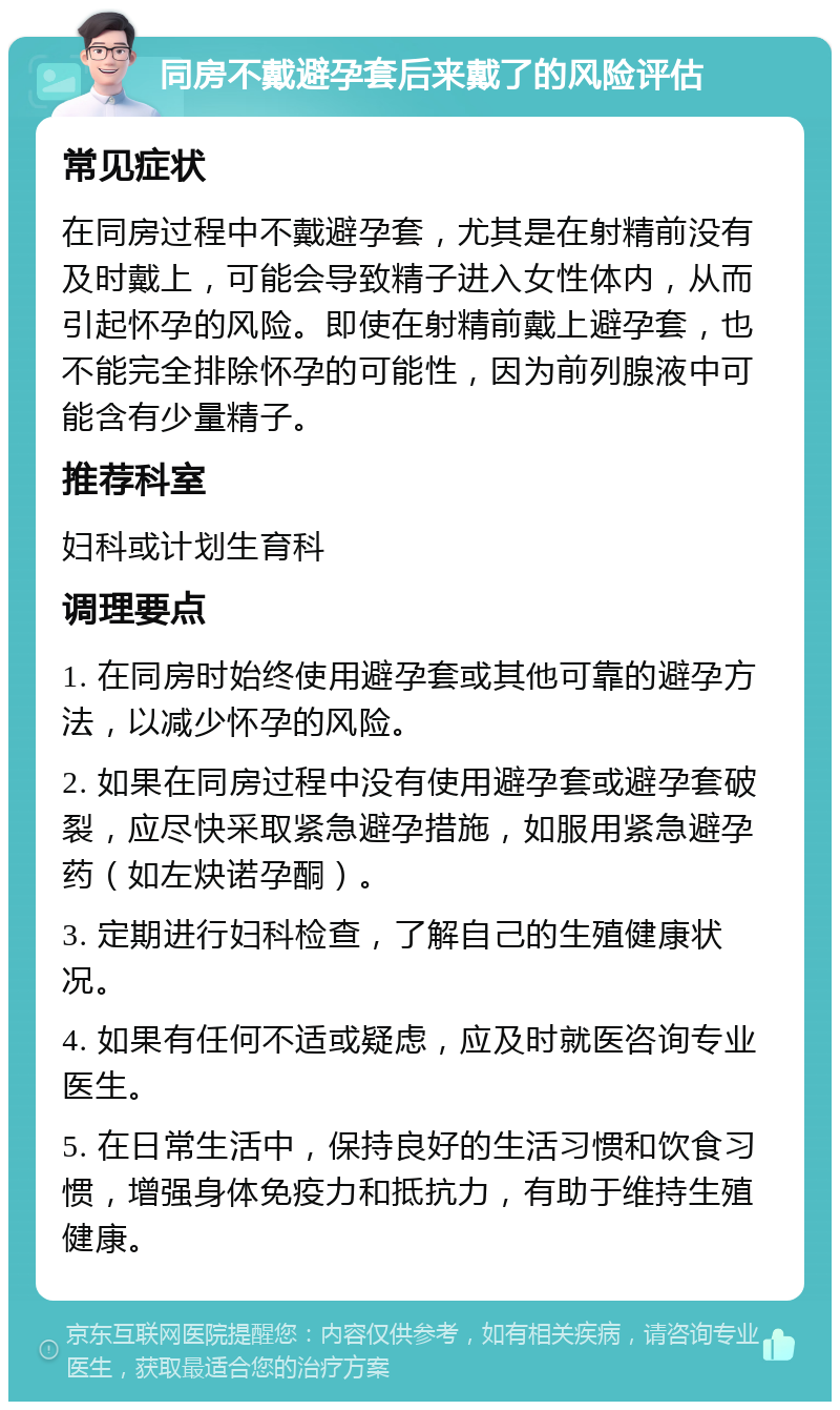 同房不戴避孕套后来戴了的风险评估 常见症状 在同房过程中不戴避孕套，尤其是在射精前没有及时戴上，可能会导致精子进入女性体内，从而引起怀孕的风险。即使在射精前戴上避孕套，也不能完全排除怀孕的可能性，因为前列腺液中可能含有少量精子。 推荐科室 妇科或计划生育科 调理要点 1. 在同房时始终使用避孕套或其他可靠的避孕方法，以减少怀孕的风险。 2. 如果在同房过程中没有使用避孕套或避孕套破裂，应尽快采取紧急避孕措施，如服用紧急避孕药（如左炔诺孕酮）。 3. 定期进行妇科检查，了解自己的生殖健康状况。 4. 如果有任何不适或疑虑，应及时就医咨询专业医生。 5. 在日常生活中，保持良好的生活习惯和饮食习惯，增强身体免疫力和抵抗力，有助于维持生殖健康。