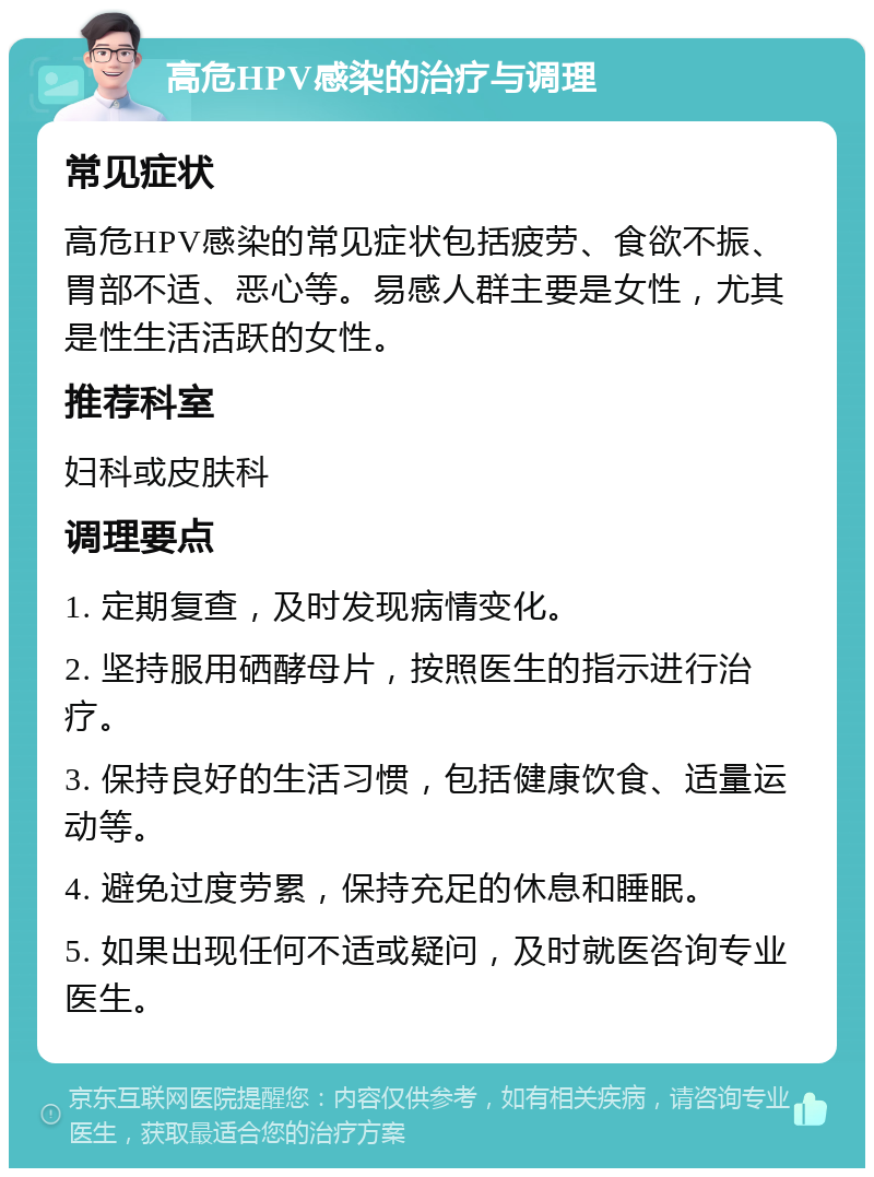 高危HPV感染的治疗与调理 常见症状 高危HPV感染的常见症状包括疲劳、食欲不振、胃部不适、恶心等。易感人群主要是女性，尤其是性生活活跃的女性。 推荐科室 妇科或皮肤科 调理要点 1. 定期复查，及时发现病情变化。 2. 坚持服用硒酵母片，按照医生的指示进行治疗。 3. 保持良好的生活习惯，包括健康饮食、适量运动等。 4. 避免过度劳累，保持充足的休息和睡眠。 5. 如果出现任何不适或疑问，及时就医咨询专业医生。