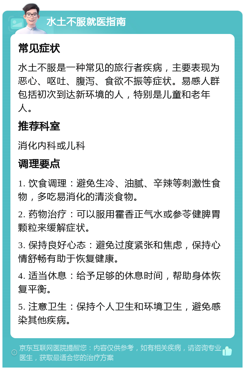 水土不服就医指南 常见症状 水土不服是一种常见的旅行者疾病，主要表现为恶心、呕吐、腹泻、食欲不振等症状。易感人群包括初次到达新环境的人，特别是儿童和老年人。 推荐科室 消化内科或儿科 调理要点 1. 饮食调理：避免生冷、油腻、辛辣等刺激性食物，多吃易消化的清淡食物。 2. 药物治疗：可以服用霍香正气水或参苓健脾胃颗粒来缓解症状。 3. 保持良好心态：避免过度紧张和焦虑，保持心情舒畅有助于恢复健康。 4. 适当休息：给予足够的休息时间，帮助身体恢复平衡。 5. 注意卫生：保持个人卫生和环境卫生，避免感染其他疾病。