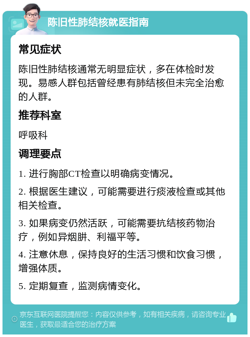 陈旧性肺结核就医指南 常见症状 陈旧性肺结核通常无明显症状，多在体检时发现。易感人群包括曾经患有肺结核但未完全治愈的人群。 推荐科室 呼吸科 调理要点 1. 进行胸部CT检查以明确病变情况。 2. 根据医生建议，可能需要进行痰液检查或其他相关检查。 3. 如果病变仍然活跃，可能需要抗结核药物治疗，例如异烟肼、利福平等。 4. 注意休息，保持良好的生活习惯和饮食习惯，增强体质。 5. 定期复查，监测病情变化。