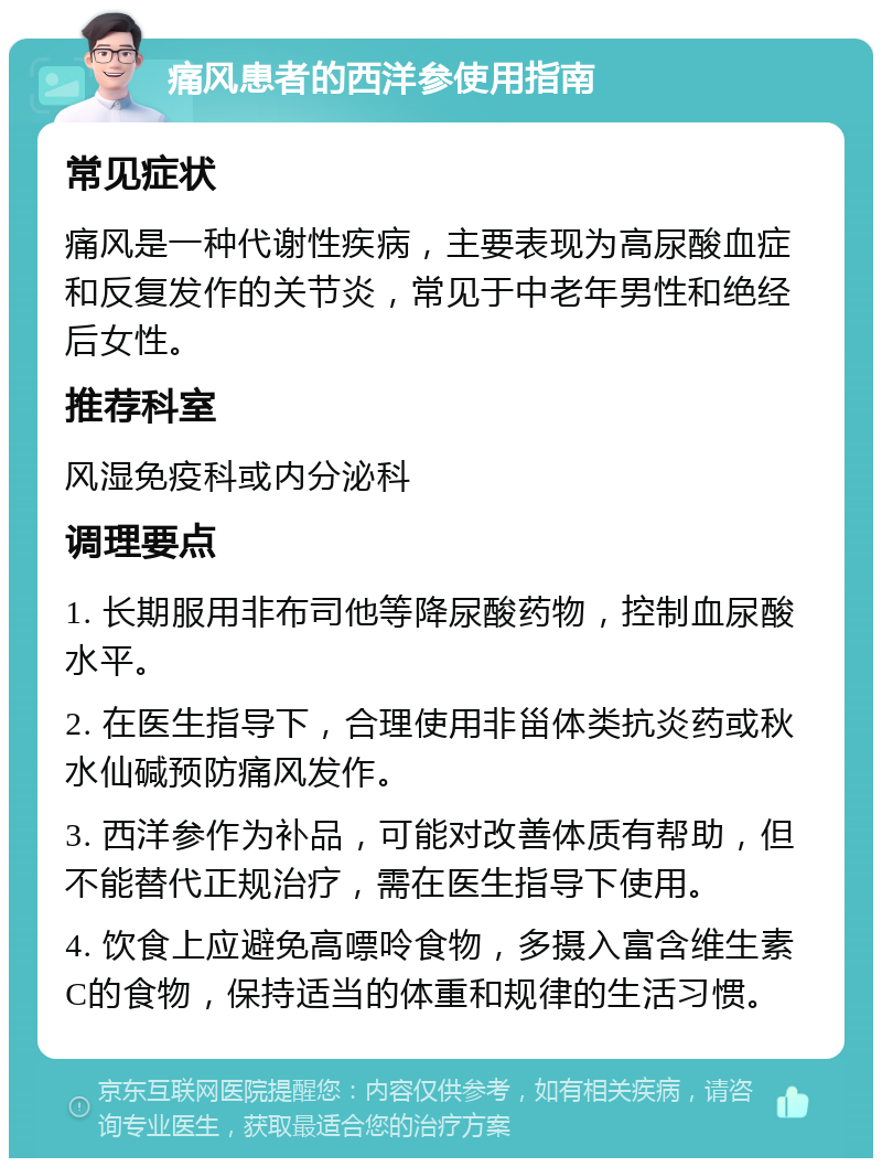 痛风患者的西洋参使用指南 常见症状 痛风是一种代谢性疾病，主要表现为高尿酸血症和反复发作的关节炎，常见于中老年男性和绝经后女性。 推荐科室 风湿免疫科或内分泌科 调理要点 1. 长期服用非布司他等降尿酸药物，控制血尿酸水平。 2. 在医生指导下，合理使用非甾体类抗炎药或秋水仙碱预防痛风发作。 3. 西洋参作为补品，可能对改善体质有帮助，但不能替代正规治疗，需在医生指导下使用。 4. 饮食上应避免高嘌呤食物，多摄入富含维生素C的食物，保持适当的体重和规律的生活习惯。