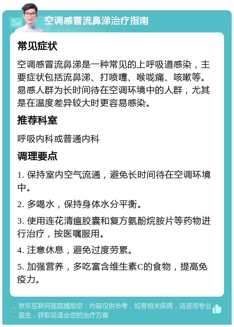 空调感冒流鼻涕治疗指南 常见症状 空调感冒流鼻涕是一种常见的上呼吸道感染，主要症状包括流鼻涕、打喷嚏、喉咙痛、咳嗽等。易感人群为长时间待在空调环境中的人群，尤其是在温度差异较大时更容易感染。 推荐科室 呼吸内科或普通内科 调理要点 1. 保持室内空气流通，避免长时间待在空调环境中。 2. 多喝水，保持身体水分平衡。 3. 使用连花清瘟胶囊和复方氨酚烷胺片等药物进行治疗，按医嘱服用。 4. 注意休息，避免过度劳累。 5. 加强营养，多吃富含维生素C的食物，提高免疫力。