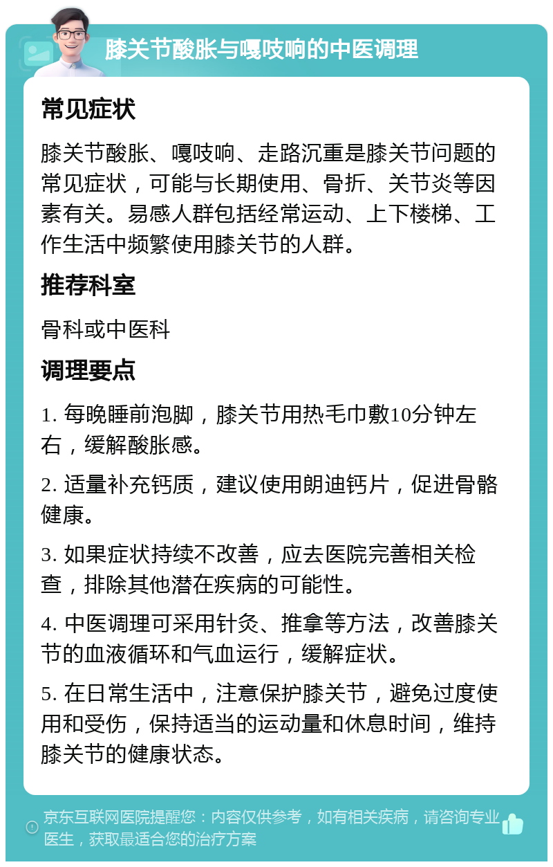 膝关节酸胀与嘎吱响的中医调理 常见症状 膝关节酸胀、嘎吱响、走路沉重是膝关节问题的常见症状，可能与长期使用、骨折、关节炎等因素有关。易感人群包括经常运动、上下楼梯、工作生活中频繁使用膝关节的人群。 推荐科室 骨科或中医科 调理要点 1. 每晚睡前泡脚，膝关节用热毛巾敷10分钟左右，缓解酸胀感。 2. 适量补充钙质，建议使用朗迪钙片，促进骨骼健康。 3. 如果症状持续不改善，应去医院完善相关检查，排除其他潜在疾病的可能性。 4. 中医调理可采用针灸、推拿等方法，改善膝关节的血液循环和气血运行，缓解症状。 5. 在日常生活中，注意保护膝关节，避免过度使用和受伤，保持适当的运动量和休息时间，维持膝关节的健康状态。