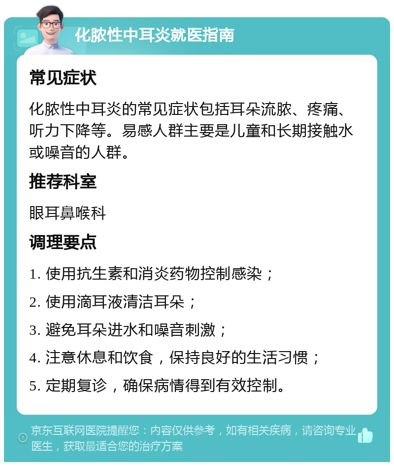 化脓性中耳炎就医指南 常见症状 化脓性中耳炎的常见症状包括耳朵流脓、疼痛、听力下降等。易感人群主要是儿童和长期接触水或噪音的人群。 推荐科室 眼耳鼻喉科 调理要点 1. 使用抗生素和消炎药物控制感染； 2. 使用滴耳液清洁耳朵； 3. 避免耳朵进水和噪音刺激； 4. 注意休息和饮食，保持良好的生活习惯； 5. 定期复诊，确保病情得到有效控制。