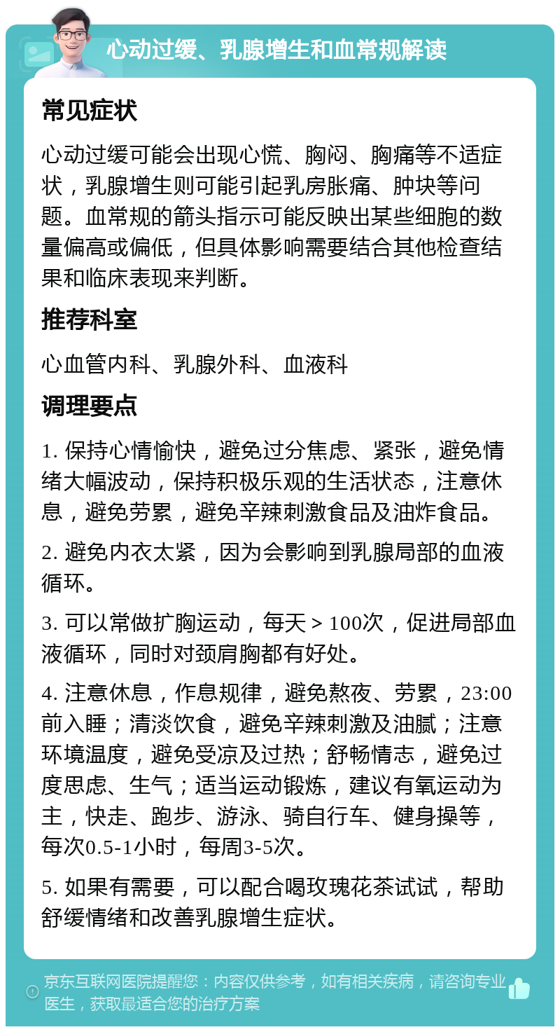 心动过缓、乳腺增生和血常规解读 常见症状 心动过缓可能会出现心慌、胸闷、胸痛等不适症状，乳腺增生则可能引起乳房胀痛、肿块等问题。血常规的箭头指示可能反映出某些细胞的数量偏高或偏低，但具体影响需要结合其他检查结果和临床表现来判断。 推荐科室 心血管内科、乳腺外科、血液科 调理要点 1. 保持心情愉快，避免过分焦虑、紧张，避免情绪大幅波动，保持积极乐观的生活状态，注意休息，避免劳累，避免辛辣刺激食品及油炸食品。 2. 避免内衣太紧，因为会影响到乳腺局部的血液循环。 3. 可以常做扩胸运动，每天＞100次，促进局部血液循环，同时对颈肩胸都有好处。 4. 注意休息，作息规律，避免熬夜、劳累，23:00前入睡；清淡饮食，避免辛辣刺激及油腻；注意环境温度，避免受凉及过热；舒畅情志，避免过度思虑、生气；适当运动锻炼，建议有氧运动为主，快走、跑步、游泳、骑自行车、健身操等，每次0.5-1小时，每周3-5次。 5. 如果有需要，可以配合喝玫瑰花茶试试，帮助舒缓情绪和改善乳腺增生症状。