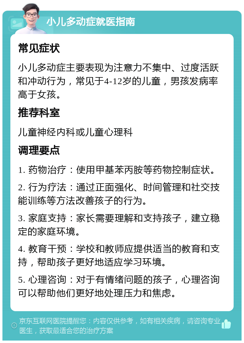 小儿多动症就医指南 常见症状 小儿多动症主要表现为注意力不集中、过度活跃和冲动行为，常见于4-12岁的儿童，男孩发病率高于女孩。 推荐科室 儿童神经内科或儿童心理科 调理要点 1. 药物治疗：使用甲基苯丙胺等药物控制症状。 2. 行为疗法：通过正面强化、时间管理和社交技能训练等方法改善孩子的行为。 3. 家庭支持：家长需要理解和支持孩子，建立稳定的家庭环境。 4. 教育干预：学校和教师应提供适当的教育和支持，帮助孩子更好地适应学习环境。 5. 心理咨询：对于有情绪问题的孩子，心理咨询可以帮助他们更好地处理压力和焦虑。