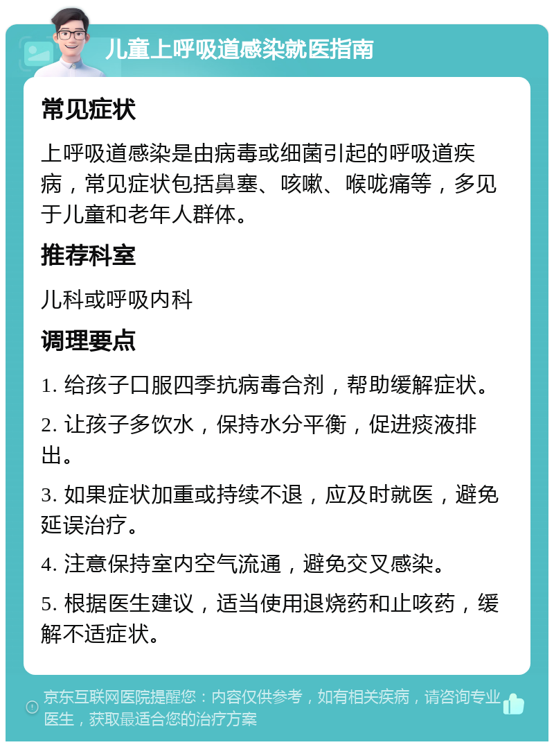 儿童上呼吸道感染就医指南 常见症状 上呼吸道感染是由病毒或细菌引起的呼吸道疾病，常见症状包括鼻塞、咳嗽、喉咙痛等，多见于儿童和老年人群体。 推荐科室 儿科或呼吸内科 调理要点 1. 给孩子口服四季抗病毒合剂，帮助缓解症状。 2. 让孩子多饮水，保持水分平衡，促进痰液排出。 3. 如果症状加重或持续不退，应及时就医，避免延误治疗。 4. 注意保持室内空气流通，避免交叉感染。 5. 根据医生建议，适当使用退烧药和止咳药，缓解不适症状。