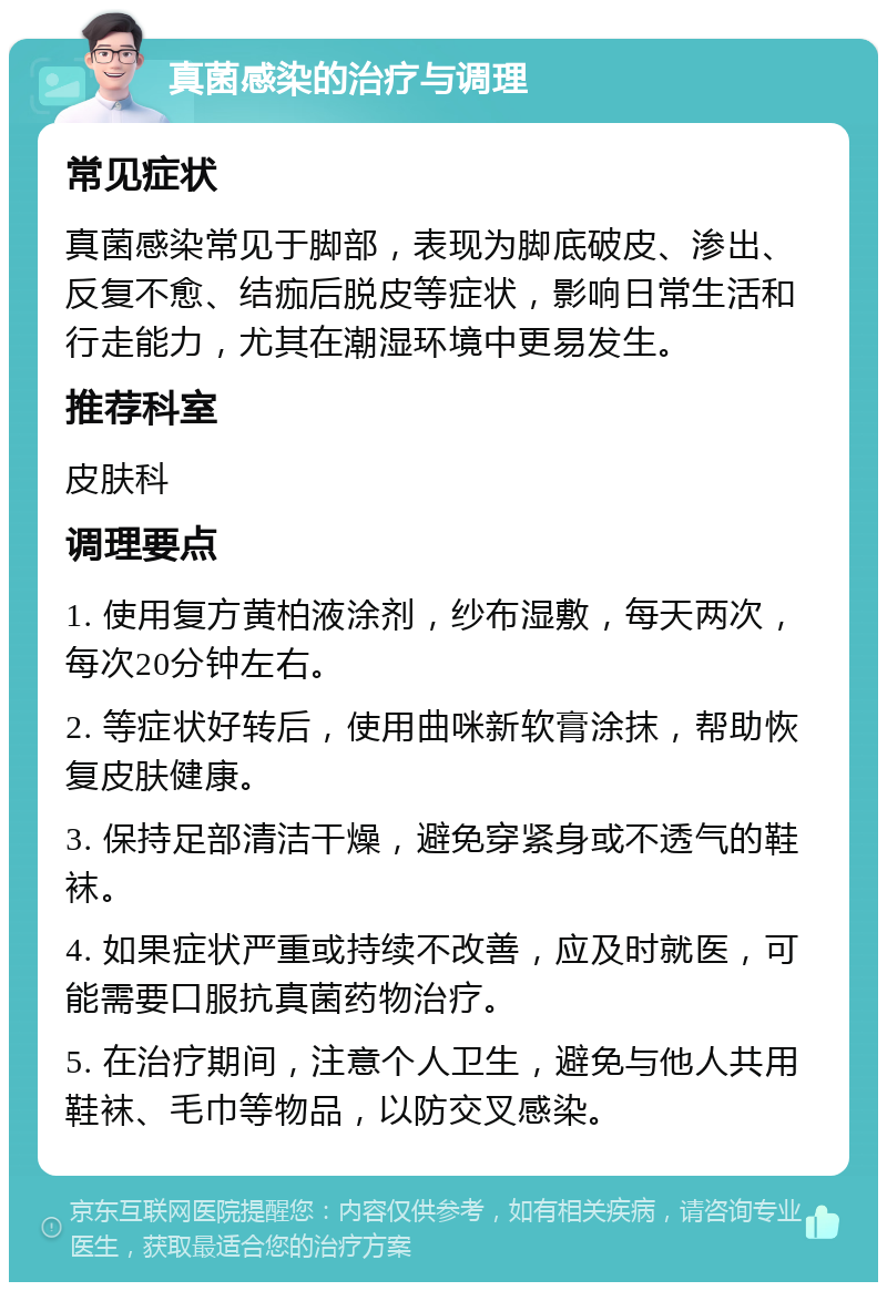 真菌感染的治疗与调理 常见症状 真菌感染常见于脚部，表现为脚底破皮、渗出、反复不愈、结痂后脱皮等症状，影响日常生活和行走能力，尤其在潮湿环境中更易发生。 推荐科室 皮肤科 调理要点 1. 使用复方黄柏液涂剂，纱布湿敷，每天两次，每次20分钟左右。 2. 等症状好转后，使用曲咪新软膏涂抹，帮助恢复皮肤健康。 3. 保持足部清洁干燥，避免穿紧身或不透气的鞋袜。 4. 如果症状严重或持续不改善，应及时就医，可能需要口服抗真菌药物治疗。 5. 在治疗期间，注意个人卫生，避免与他人共用鞋袜、毛巾等物品，以防交叉感染。