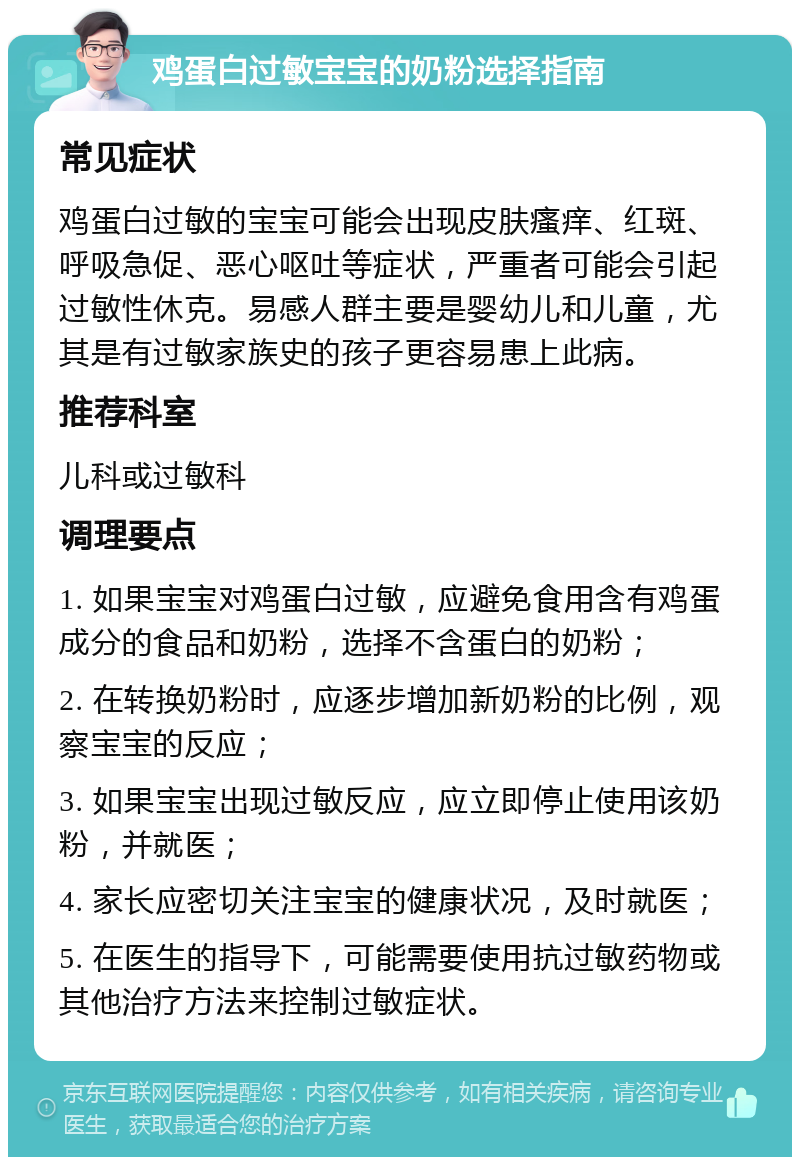 鸡蛋白过敏宝宝的奶粉选择指南 常见症状 鸡蛋白过敏的宝宝可能会出现皮肤瘙痒、红斑、呼吸急促、恶心呕吐等症状，严重者可能会引起过敏性休克。易感人群主要是婴幼儿和儿童，尤其是有过敏家族史的孩子更容易患上此病。 推荐科室 儿科或过敏科 调理要点 1. 如果宝宝对鸡蛋白过敏，应避免食用含有鸡蛋成分的食品和奶粉，选择不含蛋白的奶粉； 2. 在转换奶粉时，应逐步增加新奶粉的比例，观察宝宝的反应； 3. 如果宝宝出现过敏反应，应立即停止使用该奶粉，并就医； 4. 家长应密切关注宝宝的健康状况，及时就医； 5. 在医生的指导下，可能需要使用抗过敏药物或其他治疗方法来控制过敏症状。