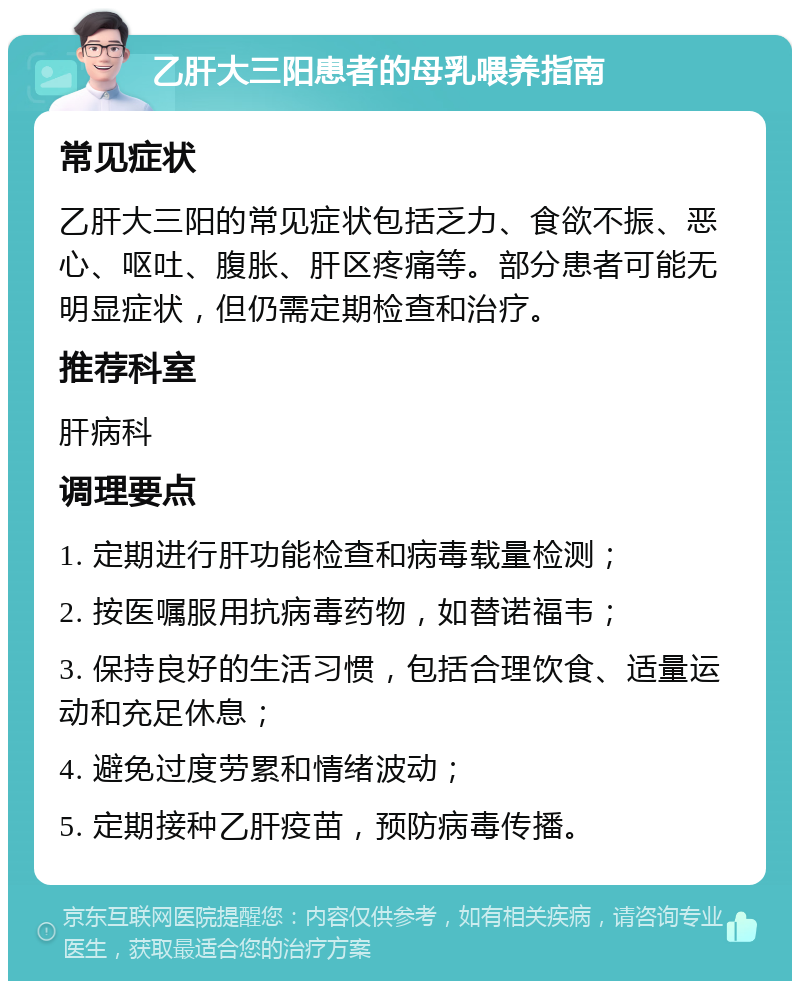 乙肝大三阳患者的母乳喂养指南 常见症状 乙肝大三阳的常见症状包括乏力、食欲不振、恶心、呕吐、腹胀、肝区疼痛等。部分患者可能无明显症状，但仍需定期检查和治疗。 推荐科室 肝病科 调理要点 1. 定期进行肝功能检查和病毒载量检测； 2. 按医嘱服用抗病毒药物，如替诺福韦； 3. 保持良好的生活习惯，包括合理饮食、适量运动和充足休息； 4. 避免过度劳累和情绪波动； 5. 定期接种乙肝疫苗，预防病毒传播。