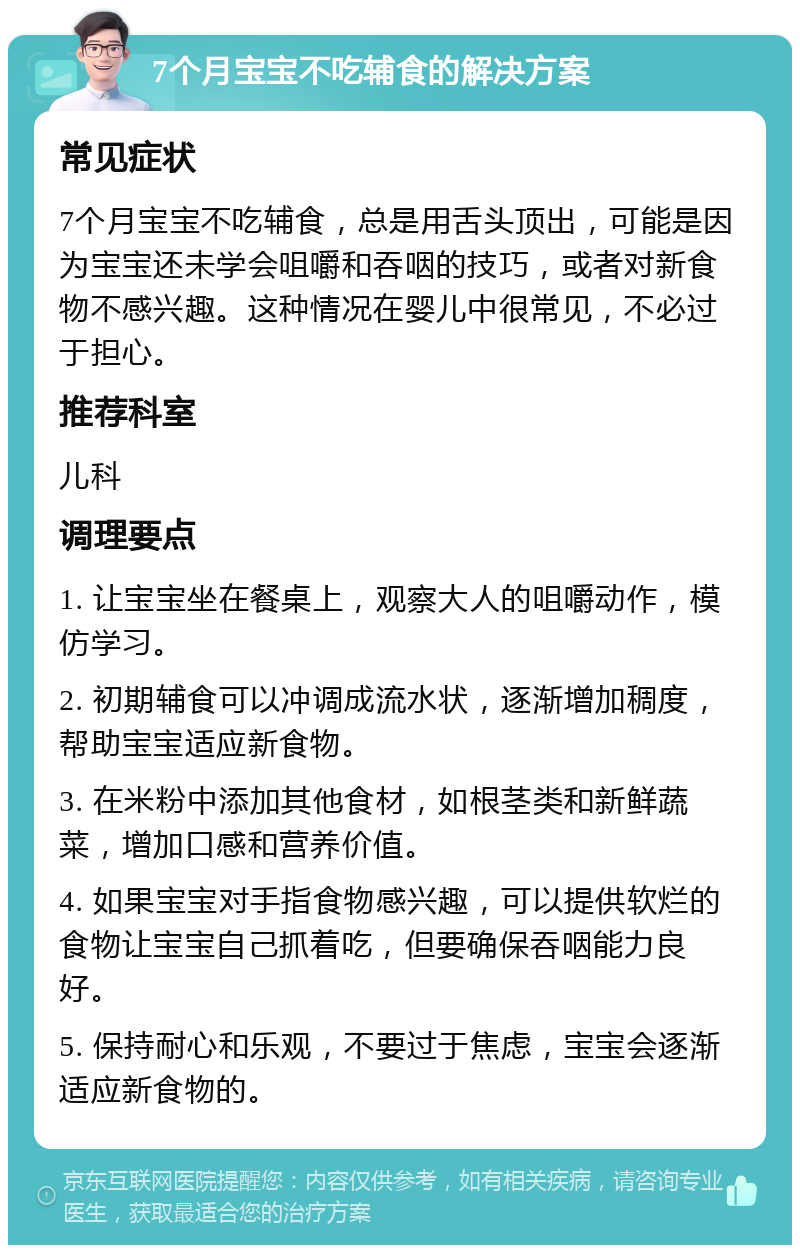 7个月宝宝不吃辅食的解决方案 常见症状 7个月宝宝不吃辅食，总是用舌头顶出，可能是因为宝宝还未学会咀嚼和吞咽的技巧，或者对新食物不感兴趣。这种情况在婴儿中很常见，不必过于担心。 推荐科室 儿科 调理要点 1. 让宝宝坐在餐桌上，观察大人的咀嚼动作，模仿学习。 2. 初期辅食可以冲调成流水状，逐渐增加稠度，帮助宝宝适应新食物。 3. 在米粉中添加其他食材，如根茎类和新鲜蔬菜，增加口感和营养价值。 4. 如果宝宝对手指食物感兴趣，可以提供软烂的食物让宝宝自己抓着吃，但要确保吞咽能力良好。 5. 保持耐心和乐观，不要过于焦虑，宝宝会逐渐适应新食物的。