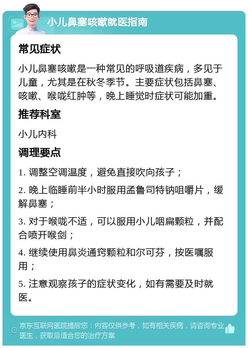 小儿鼻塞咳嗽就医指南 常见症状 小儿鼻塞咳嗽是一种常见的呼吸道疾病，多见于儿童，尤其是在秋冬季节。主要症状包括鼻塞、咳嗽、喉咙红肿等，晚上睡觉时症状可能加重。 推荐科室 小儿内科 调理要点 1. 调整空调温度，避免直接吹向孩子； 2. 晚上临睡前半小时服用孟鲁司特钠咀嚼片，缓解鼻塞； 3. 对于喉咙不适，可以服用小儿咽扁颗粒，并配合喷开喉剑； 4. 继续使用鼻炎通窍颗粒和尔可芬，按医嘱服用； 5. 注意观察孩子的症状变化，如有需要及时就医。