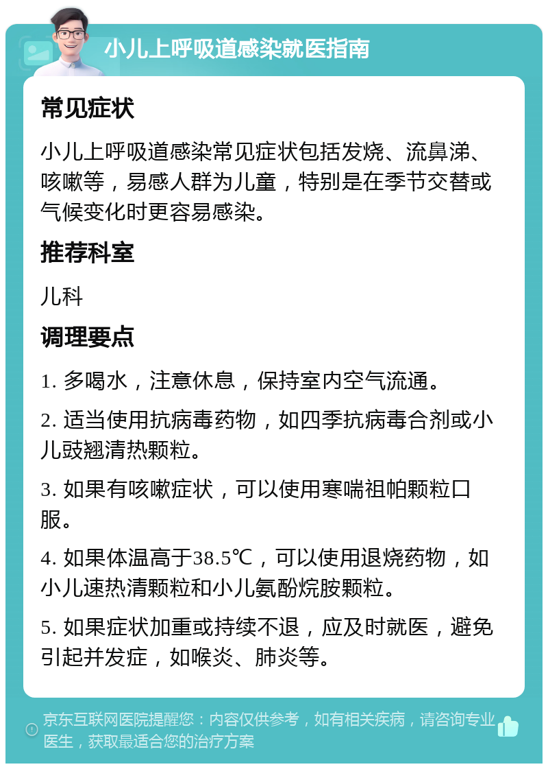 小儿上呼吸道感染就医指南 常见症状 小儿上呼吸道感染常见症状包括发烧、流鼻涕、咳嗽等，易感人群为儿童，特别是在季节交替或气候变化时更容易感染。 推荐科室 儿科 调理要点 1. 多喝水，注意休息，保持室内空气流通。 2. 适当使用抗病毒药物，如四季抗病毒合剂或小儿豉翘清热颗粒。 3. 如果有咳嗽症状，可以使用寒喘祖帕颗粒口服。 4. 如果体温高于38.5℃，可以使用退烧药物，如小儿速热清颗粒和小儿氨酚烷胺颗粒。 5. 如果症状加重或持续不退，应及时就医，避免引起并发症，如喉炎、肺炎等。