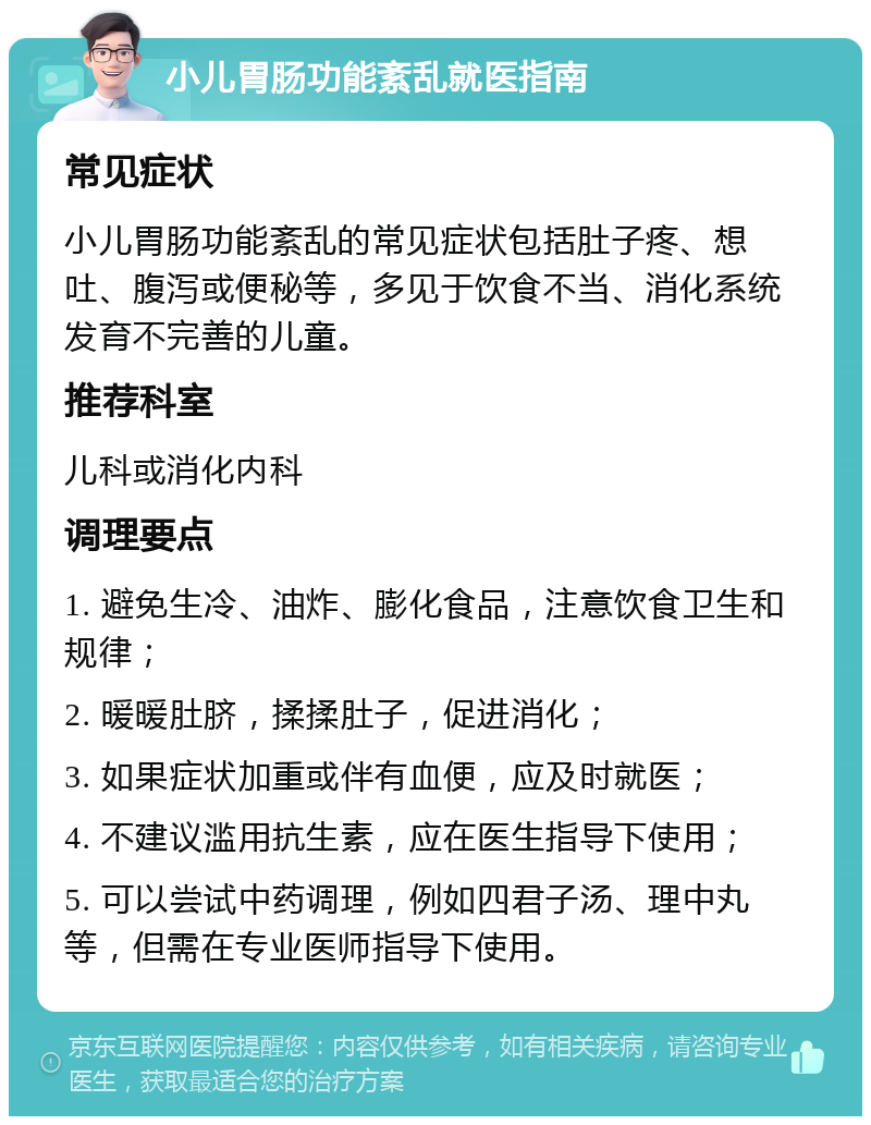 小儿胃肠功能紊乱就医指南 常见症状 小儿胃肠功能紊乱的常见症状包括肚子疼、想吐、腹泻或便秘等，多见于饮食不当、消化系统发育不完善的儿童。 推荐科室 儿科或消化内科 调理要点 1. 避免生冷、油炸、膨化食品，注意饮食卫生和规律； 2. 暖暖肚脐，揉揉肚子，促进消化； 3. 如果症状加重或伴有血便，应及时就医； 4. 不建议滥用抗生素，应在医生指导下使用； 5. 可以尝试中药调理，例如四君子汤、理中丸等，但需在专业医师指导下使用。