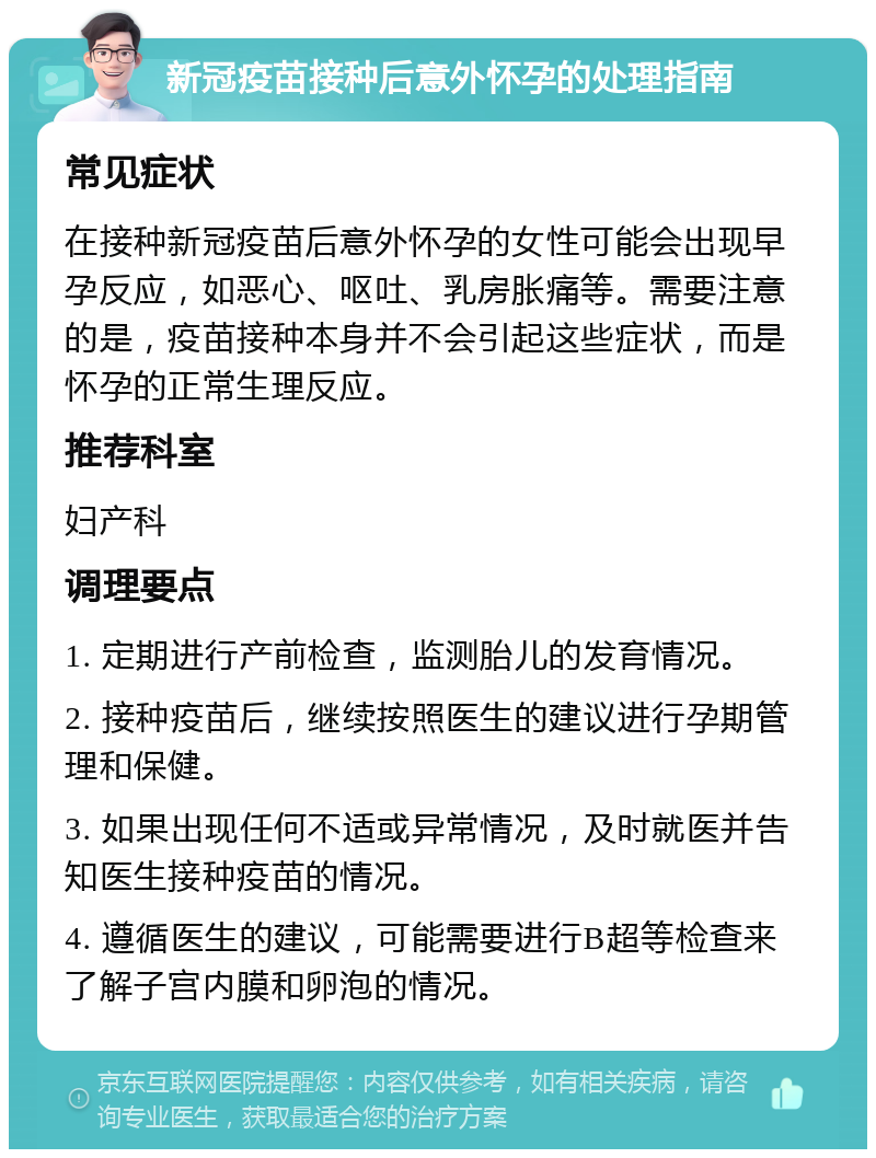 新冠疫苗接种后意外怀孕的处理指南 常见症状 在接种新冠疫苗后意外怀孕的女性可能会出现早孕反应，如恶心、呕吐、乳房胀痛等。需要注意的是，疫苗接种本身并不会引起这些症状，而是怀孕的正常生理反应。 推荐科室 妇产科 调理要点 1. 定期进行产前检查，监测胎儿的发育情况。 2. 接种疫苗后，继续按照医生的建议进行孕期管理和保健。 3. 如果出现任何不适或异常情况，及时就医并告知医生接种疫苗的情况。 4. 遵循医生的建议，可能需要进行B超等检查来了解子宫内膜和卵泡的情况。