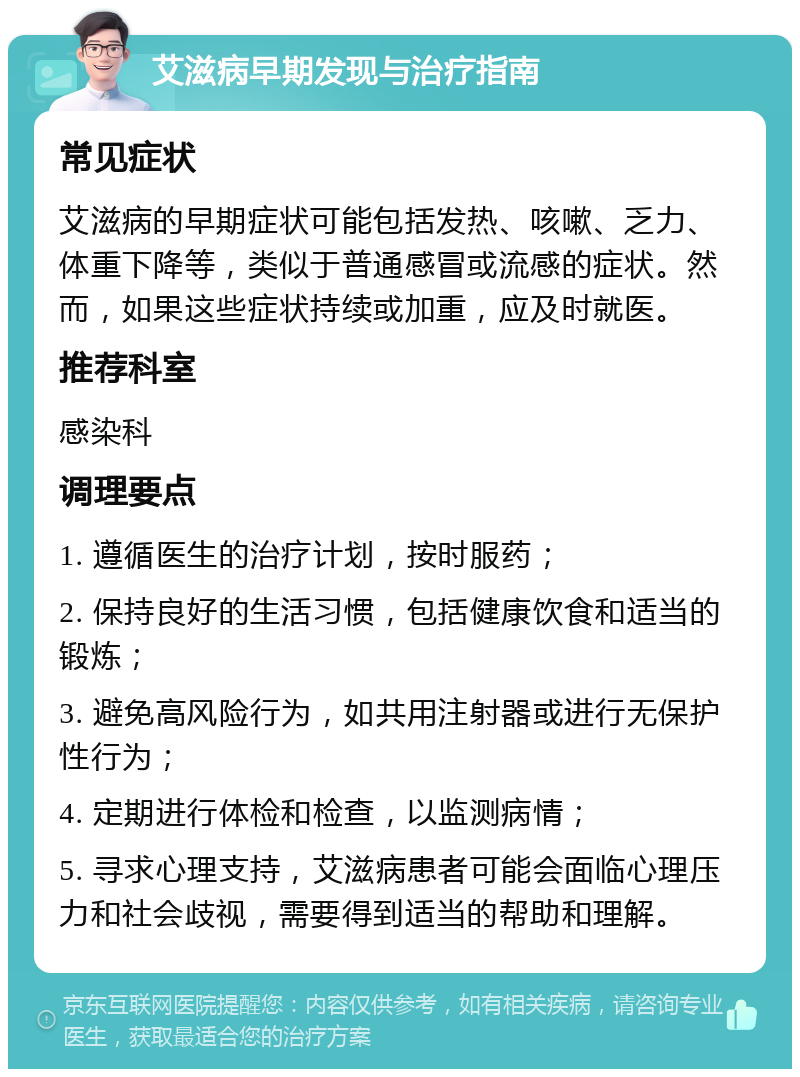 艾滋病早期发现与治疗指南 常见症状 艾滋病的早期症状可能包括发热、咳嗽、乏力、体重下降等，类似于普通感冒或流感的症状。然而，如果这些症状持续或加重，应及时就医。 推荐科室 感染科 调理要点 1. 遵循医生的治疗计划，按时服药； 2. 保持良好的生活习惯，包括健康饮食和适当的锻炼； 3. 避免高风险行为，如共用注射器或进行无保护性行为； 4. 定期进行体检和检查，以监测病情； 5. 寻求心理支持，艾滋病患者可能会面临心理压力和社会歧视，需要得到适当的帮助和理解。